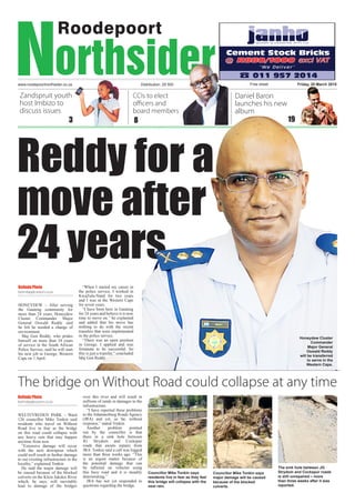 www.roodepoortnorthsider.co.za
Reddy for a
move after
24 years
Free sheetDistribution: 29 500 Friday, 20 March 2015
8 19
CCIs to elect
officers and
board members
Daniel Baron
launches his new
album
Zandspruit youth
host Imbizo to
discuss issues
3
The bridge on Without Road could collapse at any time
Belinda Pheto
belindap@caxton.co.za
WELTEVREDEN PARK – Ward
126 councillor Mike Tonkin said
residents who travel on Without
Road live in fear as the bridge
on this road could collapse with
any heavy rain that may happen
anytime from now.
“Extensive damage will occur
with the next downpour which
could well result in further damage
to our existing infrastructure in the
locality,” explained Tonkin.
He said the major damage will
be caused because of the blocked
culverts on the Klein Jukskei River
which, he says, will inevitably
lead to damage of the bridges
over this river and will result in
millions of rands in damages to the
infrastructure.
“I have reported these problems
to the Johannesburg Roads Agency
(JRA) and yet, so far, without
response,” stated Tonkin.
Another problem pointed
out by the councillor is that
there in a sink hole between
JG Strydom and Cockspur
roads that awaits repairs from
JRA. Tonkin said a call was logged
more than three weeks ago. “This
is an urgent matter because of
the potential damage that can
be inflicted on vehicles using
this busy road and it is steadily
deteriorating.”
JRA has not yet responded to
questions regarding the bridge.
Belinda Pheto
belindap@caxton.co.za
HONEYDEW – After serving
the Gauteng community for
more than 24 years, Honeydew
Cluster Commander Major
General Oswald Reddy said
he felt he needed a change of
environment.
Maj Gen Reddy, who prides
himself on more than 34 years
of service in the South African
Police Service, said he will start
his new job in George, Western
Cape on 1 April.
“When I started my career in
the police service, I worked in
KwaZulu-Natal for two years
and I was in the Western Cape
for seven years.
“I have been here in Gauteng
for 24 years and believe it is now
time to move on,” he explained
and added that his move has
nothing to do with the recent
transfers that were implemented
in the police service.
“There was an open position
in George, I applied and was
fortunate to be successful. So
this is just a transfer,” concluded
Maj Gen Reddy.
The sink hole between JG
Strydom and Cockspur roads
is still unrepaired – more
than three weeks after it was
reported.
Councillor Mike Tonkin says
major damage will be caused
because of the blocked
culverts.
Councillor Mike Tonkin says
residents live in fear as they feel
this bridge will collapse with the
next rain.
Honeydew Cluster
Commander
Major General
Oswald Reddy
will be transferred
to serve in the
Western Cape.
 