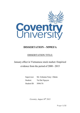 P a g e 	1	|	52	
		
DISSERTATION - M99EFA
DISSERTATION TITLE:
January effect in Vietnamese stock market: Empirical
evidence from the period of 2000 - 2015
Supervisor: Mr. Uchenna Tony - Okeke
Student: Tat Dat Nguyen
Student ID: 5896176
Coventry, August 10th
2015
 