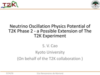 S. V. Cao
Kyoto University
(On behalf of the T2K collaboration )
Neutrino Oscillation Physics Potential of
T2K Phase 2 - a Possible Extension of The
T2K Experiment
3/14/16 51st Renconstres de Moriond
 