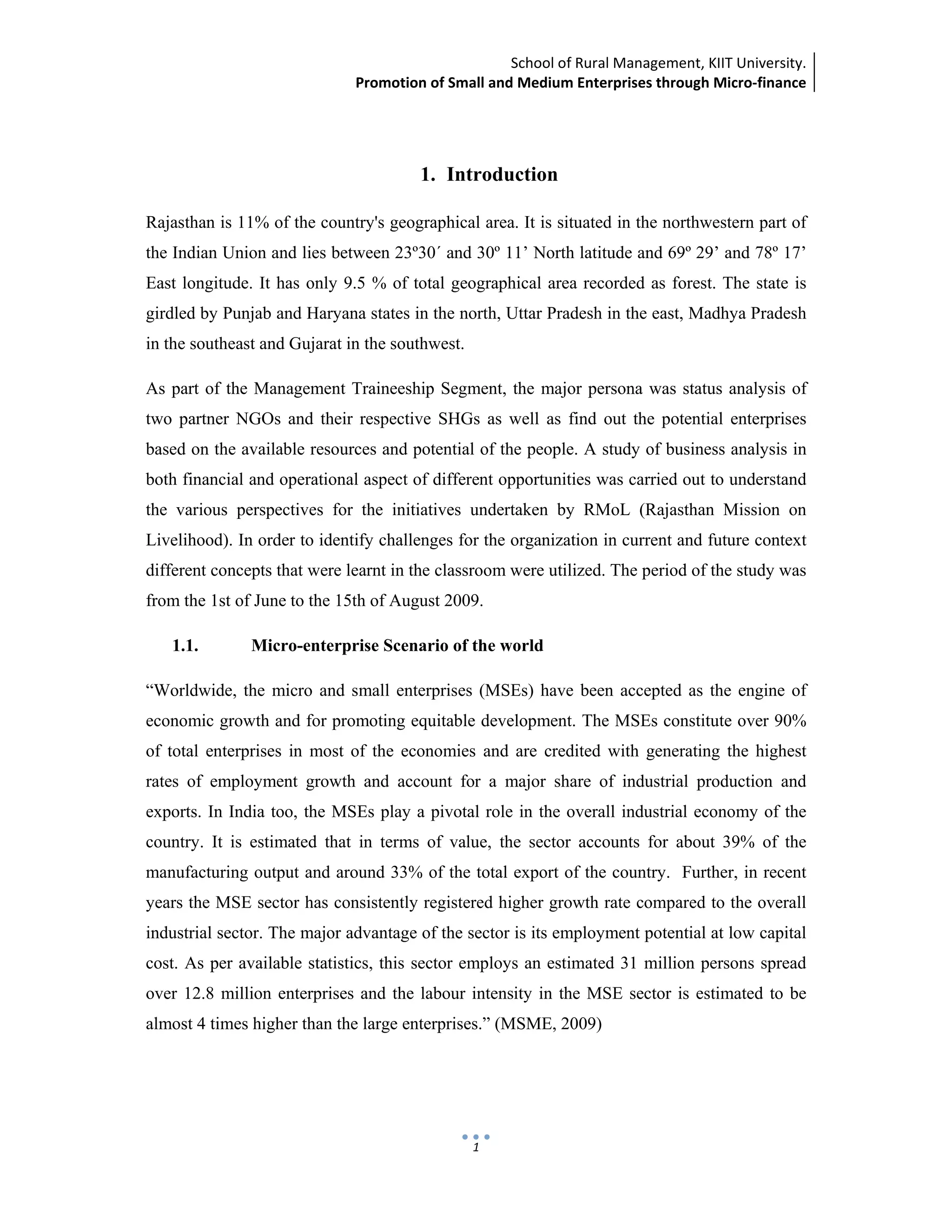 School of Rural Management, KIIT University.
Promotion of Small and Medium Enterprises through Micro‐finance
 
 
 
1
1. Introduction
Rajasthan is 11% of the country's geographical area. It is situated in the northwestern part of
the Indian Union and lies between 23º30´ and 30º 11’ North latitude and 69º 29’ and 78º 17’
East longitude. It has only 9.5 % of total geographical area recorded as forest. The state is
girdled by Punjab and Haryana states in the north, Uttar Pradesh in the east, Madhya Pradesh
in the southeast and Gujarat in the southwest.
As part of the Management Traineeship Segment, the major persona was status analysis of
two partner NGOs and their respective SHGs as well as find out the potential enterprises
based on the available resources and potential of the people. A study of business analysis in
both financial and operational aspect of different opportunities was carried out to understand
the various perspectives for the initiatives undertaken by RMoL (Rajasthan Mission on
Livelihood). In order to identify challenges for the organization in current and future context
different concepts that were learnt in the classroom were utilized. The period of the study was
from the 1st of June to the 15th of August 2009.
1.1. Micro-enterprise Scenario of the world
“Worldwide, the micro and small enterprises (MSEs) have been accepted as the engine of
economic growth and for promoting equitable development. The MSEs constitute over 90%
of total enterprises in most of the economies and are credited with generating the highest
rates of employment growth and account for a major share of industrial production and
exports. In India too, the MSEs play a pivotal role in the overall industrial economy of the
country. It is estimated that in terms of value, the sector accounts for about 39% of the
manufacturing output and around 33% of the total export of the country. Further, in recent
years the MSE sector has consistently registered higher growth rate compared to the overall
industrial sector. The major advantage of the sector is its employment potential at low capital
cost. As per available statistics, this sector employs an estimated 31 million persons spread
over 12.8 million enterprises and the labour intensity in the MSE sector is estimated to be
almost 4 times higher than the large enterprises.” (MSME, 2009)
 
