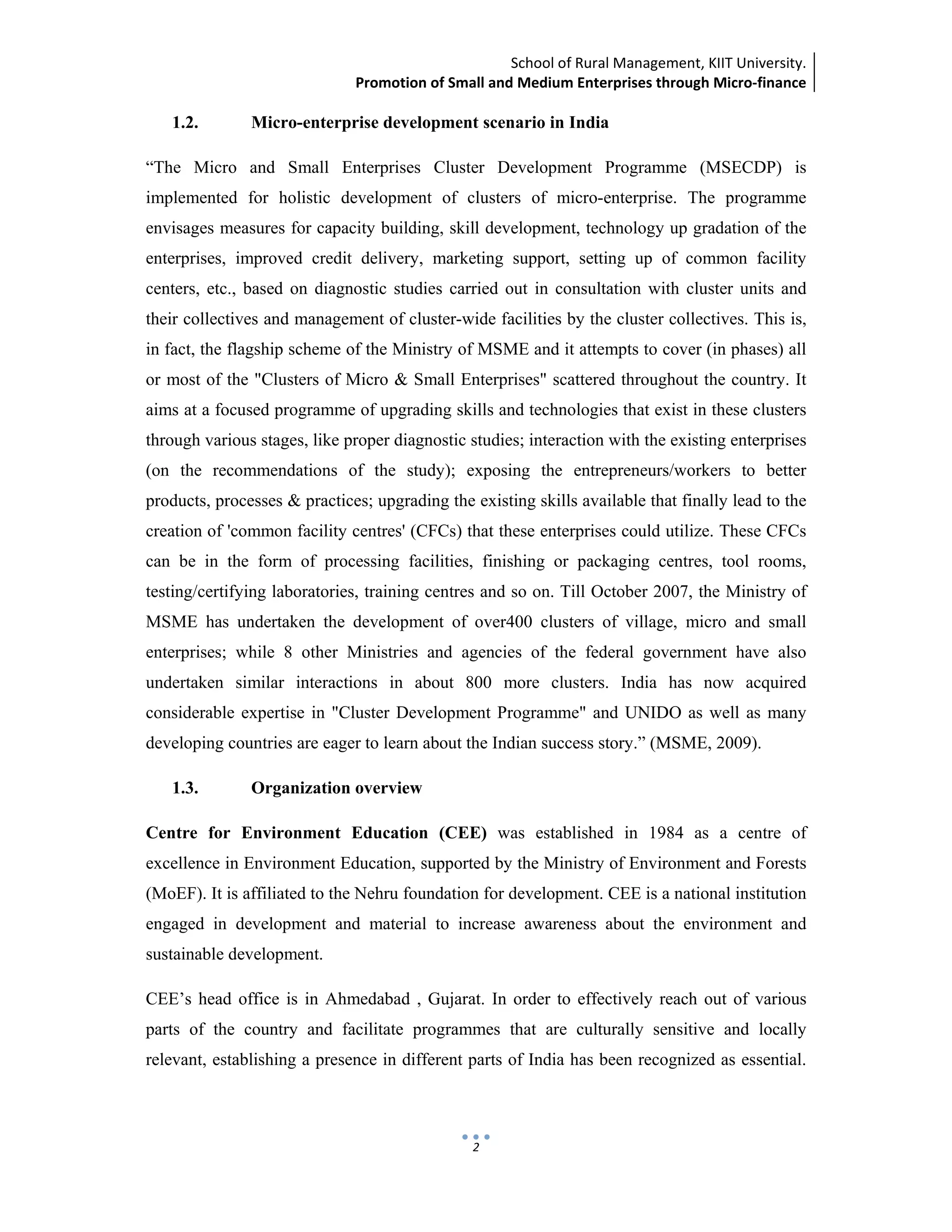 School of Rural Management, KIIT University.
Promotion of Small and Medium Enterprises through Micro‐finance
 
 
 
2
1.2. Micro-enterprise development scenario in India
“The Micro and Small Enterprises Cluster Development Programme (MSECDP) is
implemented for holistic development of clusters of micro-enterprise. The programme
envisages measures for capacity building, skill development, technology up gradation of the
enterprises, improved credit delivery, marketing support, setting up of common facility
centers, etc., based on diagnostic studies carried out in consultation with cluster units and
their collectives and management of cluster-wide facilities by the cluster collectives. This is,
in fact, the flagship scheme of the Ministry of MSME and it attempts to cover (in phases) all
or most of the "Clusters of Micro & Small Enterprises" scattered throughout the country. It
aims at a focused programme of upgrading skills and technologies that exist in these clusters
through various stages, like proper diagnostic studies; interaction with the existing enterprises
(on the recommendations of the study); exposing the entrepreneurs/workers to better
products, processes & practices; upgrading the existing skills available that finally lead to the
creation of 'common facility centres' (CFCs) that these enterprises could utilize. These CFCs
can be in the form of processing facilities, finishing or packaging centres, tool rooms,
testing/certifying laboratories, training centres and so on. Till October 2007, the Ministry of
MSME has undertaken the development of over400 clusters of village, micro and small
enterprises; while 8 other Ministries and agencies of the federal government have also
undertaken similar interactions in about 800 more clusters. India has now acquired
considerable expertise in "Cluster Development Programme" and UNIDO as well as many
developing countries are eager to learn about the Indian success story.” (MSME, 2009).
1.3. Organization overview
Centre for Environment Education (CEE) was established in 1984 as a centre of
excellence in Environment Education, supported by the Ministry of Environment and Forests
(MoEF). It is affiliated to the Nehru foundation for development. CEE is a national institution
engaged in development and material to increase awareness about the environment and
sustainable development.
CEE’s head office is in Ahmedabad , Gujarat. In order to effectively reach out of various
parts of the country and facilitate programmes that are culturally sensitive and locally
relevant, establishing a presence in different parts of India has been recognized as essential.
 