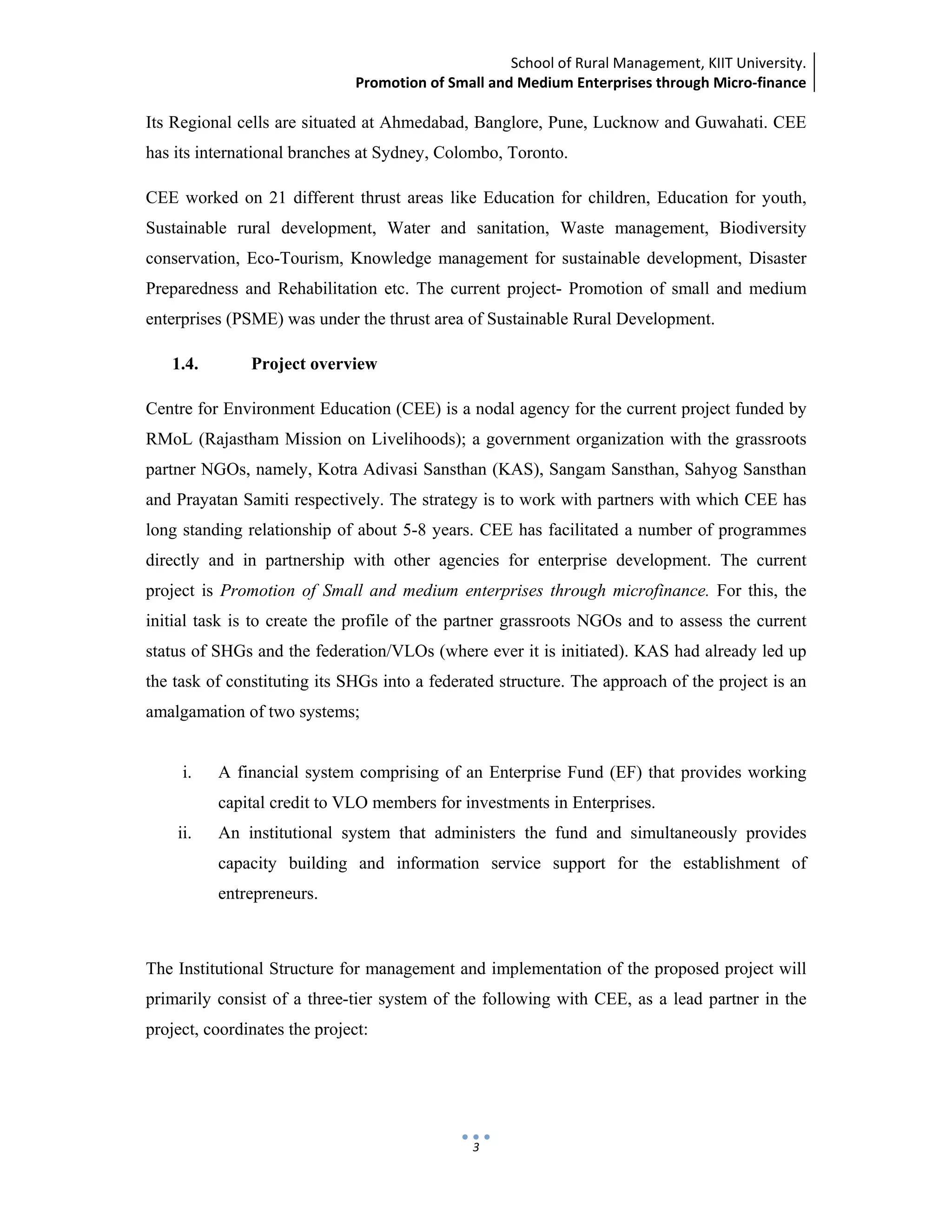 School of Rural Management, KIIT University.
Promotion of Small and Medium Enterprises through Micro‐finance
 
 
 
3
Its Regional cells are situated at Ahmedabad, Banglore, Pune, Lucknow and Guwahati. CEE
has its international branches at Sydney, Colombo, Toronto.
CEE worked on 21 different thrust areas like Education for children, Education for youth,
Sustainable rural development, Water and sanitation, Waste management, Biodiversity
conservation, Eco-Tourism, Knowledge management for sustainable development, Disaster
Preparedness and Rehabilitation etc. The current project- Promotion of small and medium
enterprises (PSME) was under the thrust area of Sustainable Rural Development.
1.4. Project overview
Centre for Environment Education (CEE) is a nodal agency for the current project funded by
RMoL (Rajastham Mission on Livelihoods); a government organization with the grassroots
partner NGOs, namely, Kotra Adivasi Sansthan (KAS), Sangam Sansthan, Sahyog Sansthan
and Prayatan Samiti respectively. The strategy is to work with partners with which CEE has
long standing relationship of about 5-8 years. CEE has facilitated a number of programmes
directly and in partnership with other agencies for enterprise development. The current
project is Promotion of Small and medium enterprises through microfinance. For this, the
initial task is to create the profile of the partner grassroots NGOs and to assess the current
status of SHGs and the federation/VLOs (where ever it is initiated). KAS had already led up
the task of constituting its SHGs into a federated structure. The approach of the project is an
amalgamation of two systems;
i. A financial system comprising of an Enterprise Fund (EF) that provides working
capital credit to VLO members for investments in Enterprises.
ii. An institutional system that administers the fund and simultaneously provides
capacity building and information service support for the establishment of
entrepreneurs.
The Institutional Structure for management and implementation of the proposed project will
primarily consist of a three-tier system of the following with CEE, as a lead partner in the
project, coordinates the project:
 