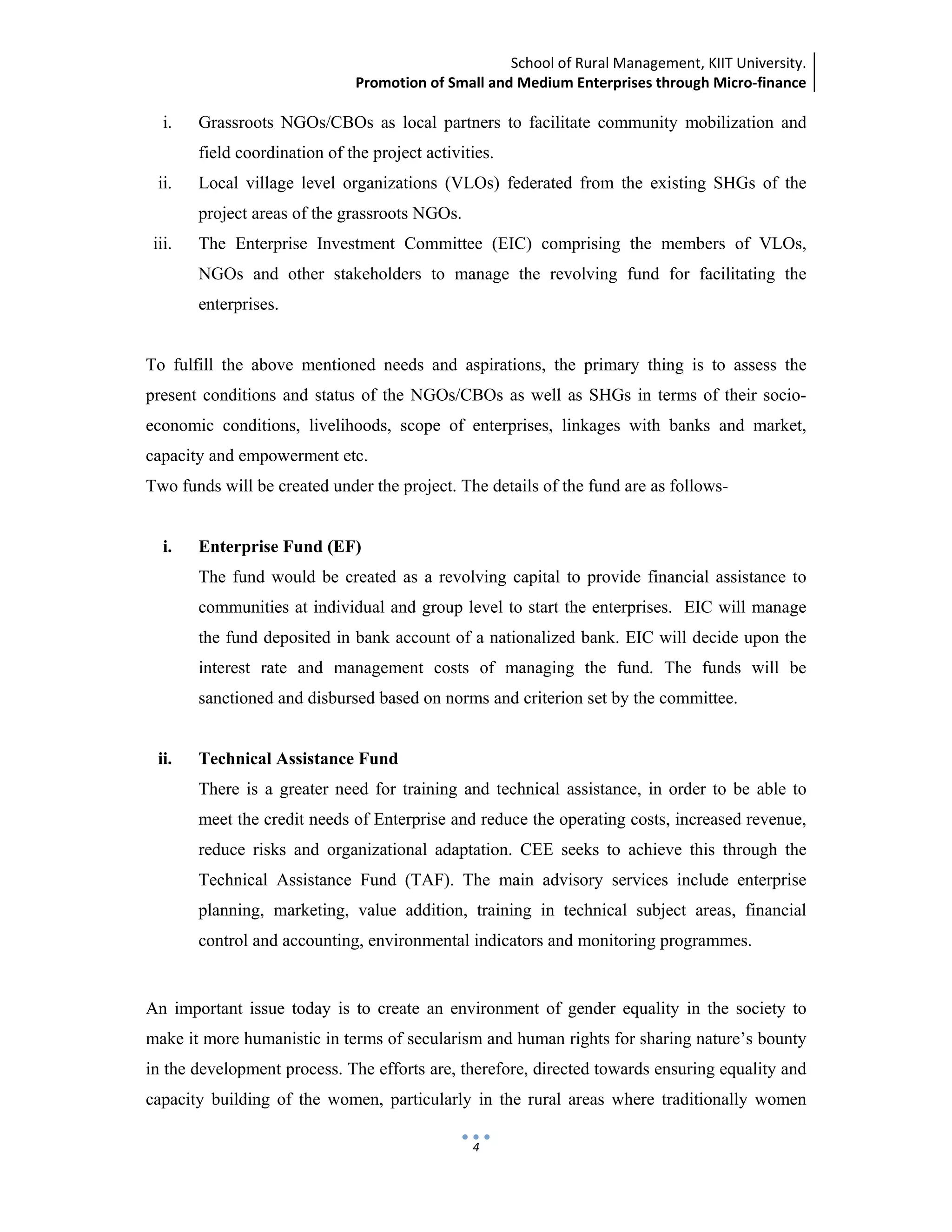 School of Rural Management, KIIT University.
Promotion of Small and Medium Enterprises through Micro‐finance
 
 
 
4
i. Grassroots NGOs/CBOs as local partners to facilitate community mobilization and
field coordination of the project activities.
ii. Local village level organizations (VLOs) federated from the existing SHGs of the
project areas of the grassroots NGOs.
iii. The Enterprise Investment Committee (EIC) comprising the members of VLOs,
NGOs and other stakeholders to manage the revolving fund for facilitating the
enterprises.
To fulfill the above mentioned needs and aspirations, the primary thing is to assess the
present conditions and status of the NGOs/CBOs as well as SHGs in terms of their socio-
economic conditions, livelihoods, scope of enterprises, linkages with banks and market,
capacity and empowerment etc.
Two funds will be created under the project. The details of the fund are as follows-
i. Enterprise Fund (EF)
The fund would be created as a revolving capital to provide financial assistance to
communities at individual and group level to start the enterprises. EIC will manage
the fund deposited in bank account of a nationalized bank. EIC will decide upon the
interest rate and management costs of managing the fund. The funds will be
sanctioned and disbursed based on norms and criterion set by the committee.
ii. Technical Assistance Fund
There is a greater need for training and technical assistance, in order to be able to
meet the credit needs of Enterprise and reduce the operating costs, increased revenue,
reduce risks and organizational adaptation. CEE seeks to achieve this through the
Technical Assistance Fund (TAF). The main advisory services include enterprise
planning, marketing, value addition, training in technical subject areas, financial
control and accounting, environmental indicators and monitoring programmes.
An important issue today is to create an environment of gender equality in the society to
make it more humanistic in terms of secularism and human rights for sharing nature’s bounty
in the development process. The efforts are, therefore, directed towards ensuring equality and
capacity building of the women, particularly in the rural areas where traditionally women
 
