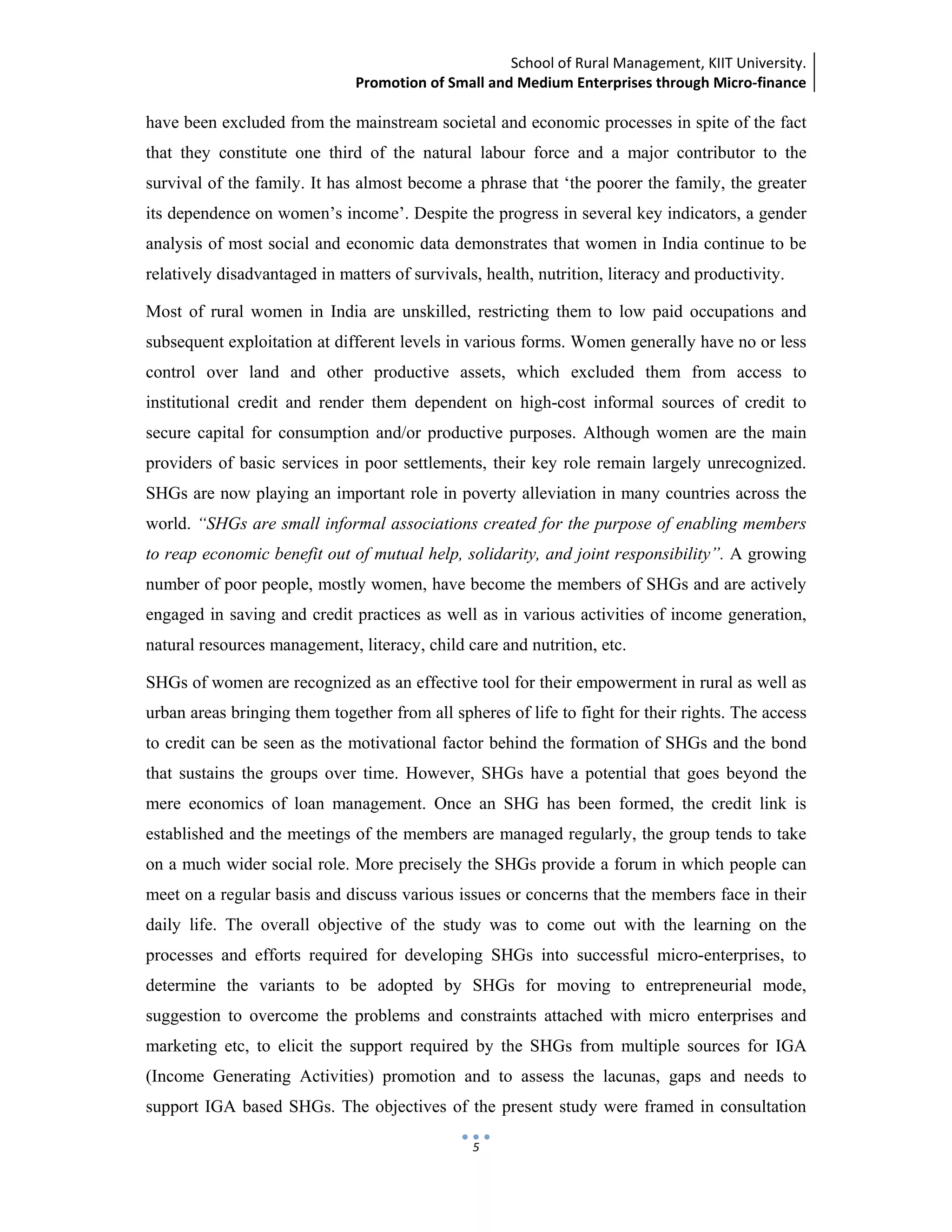 School of Rural Management, KIIT University.
Promotion of Small and Medium Enterprises through Micro‐finance
 
 
 
5
have been excluded from the mainstream societal and economic processes in spite of the fact
that they constitute one third of the natural labour force and a major contributor to the
survival of the family. It has almost become a phrase that ‘the poorer the family, the greater
its dependence on women’s income’. Despite the progress in several key indicators, a gender
analysis of most social and economic data demonstrates that women in India continue to be
relatively disadvantaged in matters of survivals, health, nutrition, literacy and productivity.
Most of rural women in India are unskilled, restricting them to low paid occupations and
subsequent exploitation at different levels in various forms. Women generally have no or less
control over land and other productive assets, which excluded them from access to
institutional credit and render them dependent on high-cost informal sources of credit to
secure capital for consumption and/or productive purposes. Although women are the main
providers of basic services in poor settlements, their key role remain largely unrecognized.
SHGs are now playing an important role in poverty alleviation in many countries across the
world. “SHGs are small informal associations created for the purpose of enabling members
to reap economic benefit out of mutual help, solidarity, and joint responsibility”. A growing
number of poor people, mostly women, have become the members of SHGs and are actively
engaged in saving and credit practices as well as in various activities of income generation,
natural resources management, literacy, child care and nutrition, etc.
SHGs of women are recognized as an effective tool for their empowerment in rural as well as
urban areas bringing them together from all spheres of life to fight for their rights. The access
to credit can be seen as the motivational factor behind the formation of SHGs and the bond
that sustains the groups over time. However, SHGs have a potential that goes beyond the
mere economics of loan management. Once an SHG has been formed, the credit link is
established and the meetings of the members are managed regularly, the group tends to take
on a much wider social role. More precisely the SHGs provide a forum in which people can
meet on a regular basis and discuss various issues or concerns that the members face in their
daily life. The overall objective of the study was to come out with the learning on the
processes and efforts required for developing SHGs into successful micro-enterprises, to
determine the variants to be adopted by SHGs for moving to entrepreneurial mode,
suggestion to overcome the problems and constraints attached with micro enterprises and
marketing etc, to elicit the support required by the SHGs from multiple sources for IGA
(Income Generating Activities) promotion and to assess the lacunas, gaps and needs to
support IGA based SHGs. The objectives of the present study were framed in consultation
 