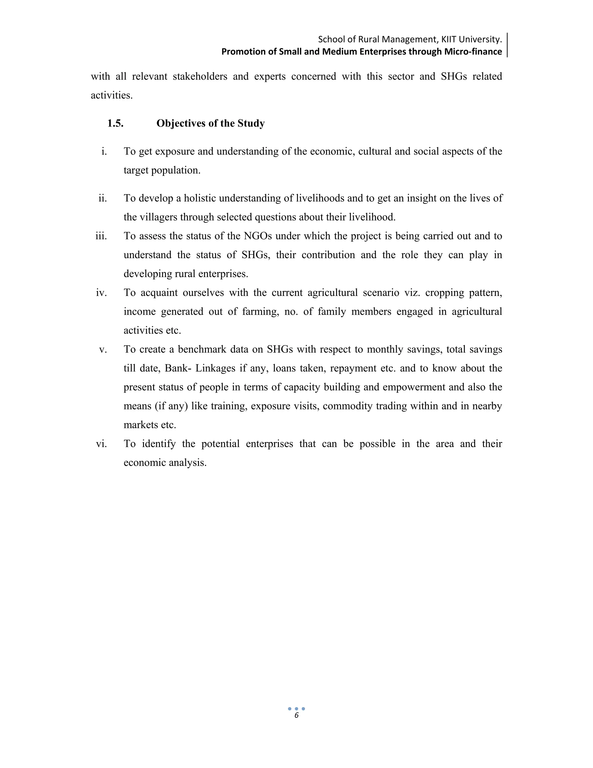 School of Rural Management, KIIT University.
Promotion of Small and Medium Enterprises through Micro‐finance
 
 
 
6
with all relevant stakeholders and experts concerned with this sector and SHGs related
activities.
1.5. Objectives of the Study
i. To get exposure and understanding of the economic, cultural and social aspects of the
target population.
ii. To develop a holistic understanding of livelihoods and to get an insight on the lives of
the villagers through selected questions about their livelihood.
iii. To assess the status of the NGOs under which the project is being carried out and to
understand the status of SHGs, their contribution and the role they can play in
developing rural enterprises.
iv. To acquaint ourselves with the current agricultural scenario viz. cropping pattern,
income generated out of farming, no. of family members engaged in agricultural
activities etc.
v. To create a benchmark data on SHGs with respect to monthly savings, total savings
till date, Bank- Linkages if any, loans taken, repayment etc. and to know about the
present status of people in terms of capacity building and empowerment and also the
means (if any) like training, exposure visits, commodity trading within and in nearby
markets etc.
vi. To identify the potential enterprises that can be possible in the area and their
economic analysis.
 