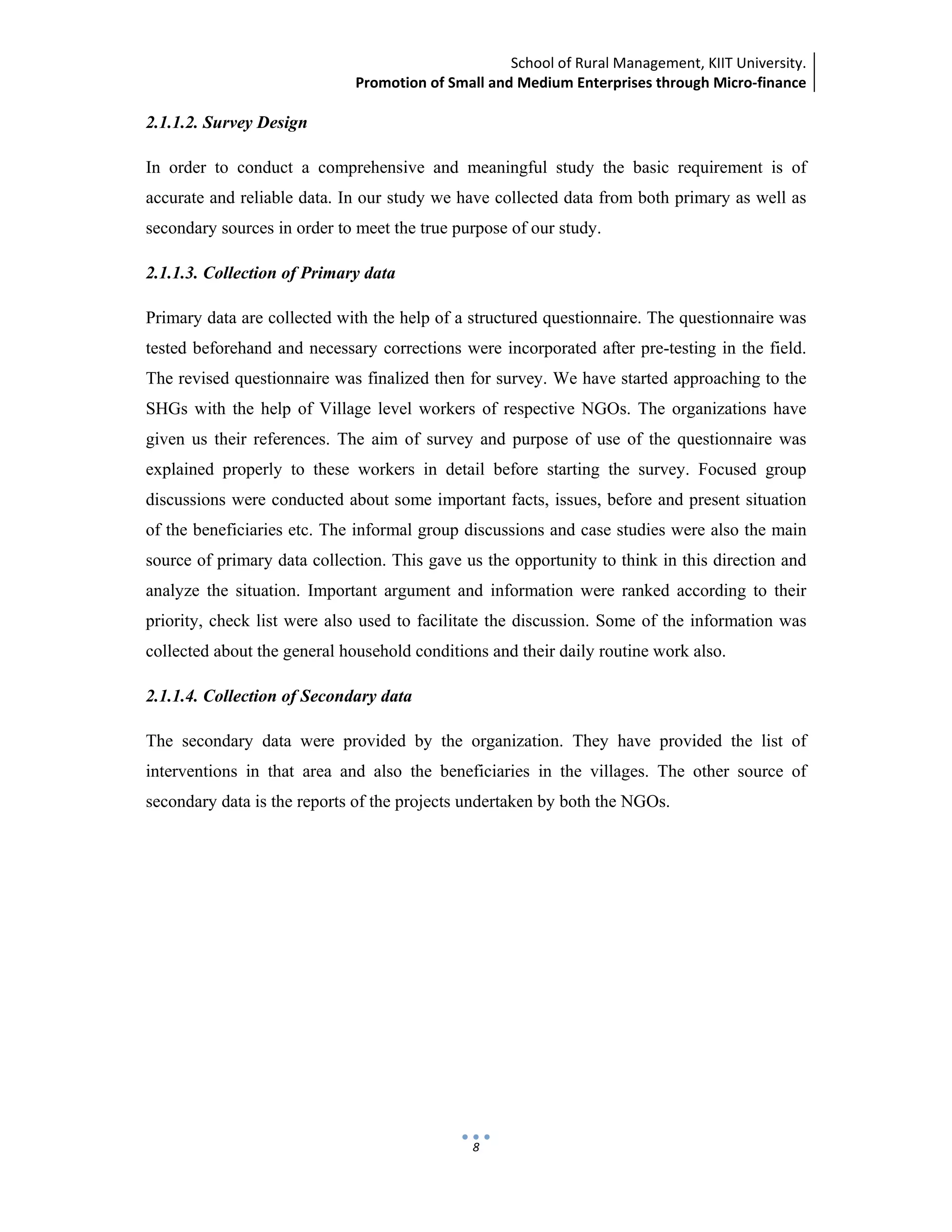 School of Rural Management, KIIT University.
Promotion of Small and Medium Enterprises through Micro‐finance
 
 
 
8
2.1.1.2. Survey Design
In order to conduct a comprehensive and meaningful study the basic requirement is of
accurate and reliable data. In our study we have collected data from both primary as well as
secondary sources in order to meet the true purpose of our study.
2.1.1.3. Collection of Primary data
Primary data are collected with the help of a structured questionnaire. The questionnaire was
tested beforehand and necessary corrections were incorporated after pre-testing in the field.
The revised questionnaire was finalized then for survey. We have started approaching to the
SHGs with the help of Village level workers of respective NGOs. The organizations have
given us their references. The aim of survey and purpose of use of the questionnaire was
explained properly to these workers in detail before starting the survey. Focused group
discussions were conducted about some important facts, issues, before and present situation
of the beneficiaries etc. The informal group discussions and case studies were also the main
source of primary data collection. This gave us the opportunity to think in this direction and
analyze the situation. Important argument and information were ranked according to their
priority, check list were also used to facilitate the discussion. Some of the information was
collected about the general household conditions and their daily routine work also.
2.1.1.4. Collection of Secondary data
The secondary data were provided by the organization. They have provided the list of
interventions in that area and also the beneficiaries in the villages. The other source of
secondary data is the reports of the projects undertaken by both the NGOs.
 