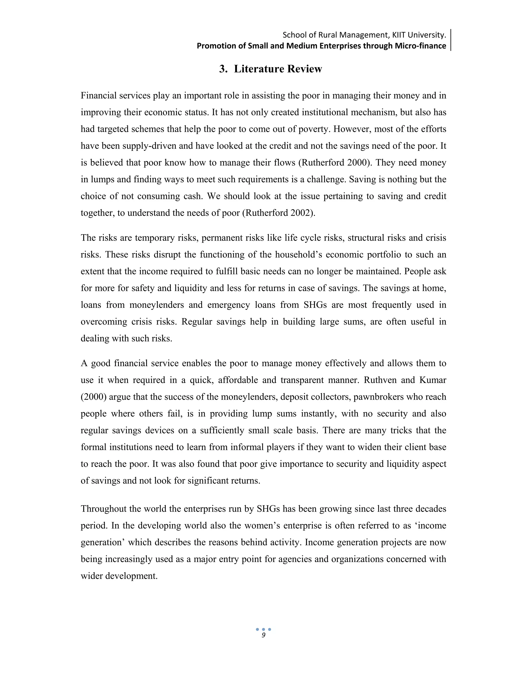 School of Rural Management, KIIT University.
Promotion of Small and Medium Enterprises through Micro‐finance
 
 
 
9
3. Literature Review
Financial services play an important role in assisting the poor in managing their money and in
improving their economic status. It has not only created institutional mechanism, but also has
had targeted schemes that help the poor to come out of poverty. However, most of the efforts
have been supply-driven and have looked at the credit and not the savings need of the poor. It
is believed that poor know how to manage their flows (Rutherford 2000). They need money
in lumps and finding ways to meet such requirements is a challenge. Saving is nothing but the
choice of not consuming cash. We should look at the issue pertaining to saving and credit
together, to understand the needs of poor (Rutherford 2002).
The risks are temporary risks, permanent risks like life cycle risks, structural risks and crisis
risks. These risks disrupt the functioning of the household’s economic portfolio to such an
extent that the income required to fulfill basic needs can no longer be maintained. People ask
for more for safety and liquidity and less for returns in case of savings. The savings at home,
loans from moneylenders and emergency loans from SHGs are most frequently used in
overcoming crisis risks. Regular savings help in building large sums, are often useful in
dealing with such risks.
A good financial service enables the poor to manage money effectively and allows them to
use it when required in a quick, affordable and transparent manner. Ruthven and Kumar
(2000) argue that the success of the moneylenders, deposit collectors, pawnbrokers who reach
people where others fail, is in providing lump sums instantly, with no security and also
regular savings devices on a sufficiently small scale basis. There are many tricks that the
formal institutions need to learn from informal players if they want to widen their client base
to reach the poor. It was also found that poor give importance to security and liquidity aspect
of savings and not look for significant returns.
Throughout the world the enterprises run by SHGs has been growing since last three decades
period. In the developing world also the women’s enterprise is often referred to as ‘income
generation’ which describes the reasons behind activity. Income generation projects are now
being increasingly used as a major entry point for agencies and organizations concerned with
wider development.
 