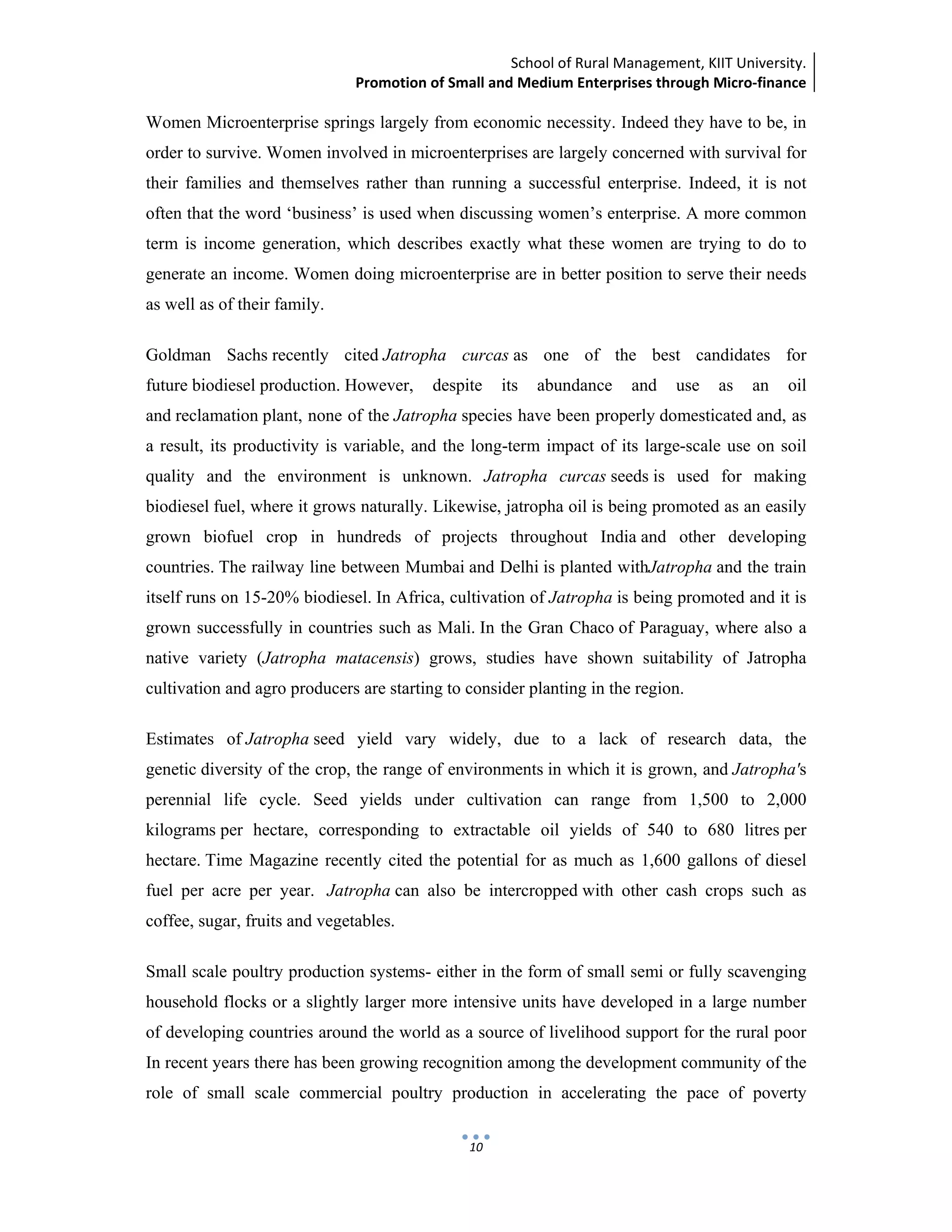 School of Rural Management, KIIT University.
Promotion of Small and Medium Enterprises through Micro‐finance
 
 
 
10
Women Microenterprise springs largely from economic necessity. Indeed they have to be, in
order to survive. Women involved in microenterprises are largely concerned with survival for
their families and themselves rather than running a successful enterprise. Indeed, it is not
often that the word ‘business’ is used when discussing women’s enterprise. A more common
term is income generation, which describes exactly what these women are trying to do to
generate an income. Women doing microenterprise are in better position to serve their needs
as well as of their family.
Goldman Sachs recently cited Jatropha curcas as one of the best candidates for
future biodiesel production. However, despite its abundance and use as an oil
and reclamation plant, none of the Jatropha species have been properly domesticated and, as
a result, its productivity is variable, and the long-term impact of its large-scale use on soil
quality and the environment is unknown. Jatropha curcas seeds is used for making
biodiesel fuel, where it grows naturally. Likewise, jatropha oil is being promoted as an easily
grown biofuel crop in hundreds of projects throughout India and other developing
countries. The railway line between Mumbai and Delhi is planted withJatropha and the train
itself runs on 15-20% biodiesel. In Africa, cultivation of Jatropha is being promoted and it is
grown successfully in countries such as Mali. In the Gran Chaco of Paraguay, where also a
native variety (Jatropha matacensis) grows, studies have shown suitability of Jatropha
cultivation and agro producers are starting to consider planting in the region.
Estimates of Jatropha seed yield vary widely, due to a lack of research data, the
genetic diversity of the crop, the range of environments in which it is grown, and Jatropha's
perennial life cycle. Seed yields under cultivation can range from 1,500 to 2,000
kilograms per hectare, corresponding to extractable oil yields of 540 to 680 litres per
hectare. Time Magazine recently cited the potential for as much as 1,600 gallons of diesel
fuel per acre per year. Jatropha can also be intercropped with other cash crops such as
coffee, sugar, fruits and vegetables.
Small scale poultry production systems- either in the form of small semi or fully scavenging
household flocks or a slightly larger more intensive units have developed in a large number
of developing countries around the world as a source of livelihood support for the rural poor
In recent years there has been growing recognition among the development community of the
role of small scale commercial poultry production in accelerating the pace of poverty
 