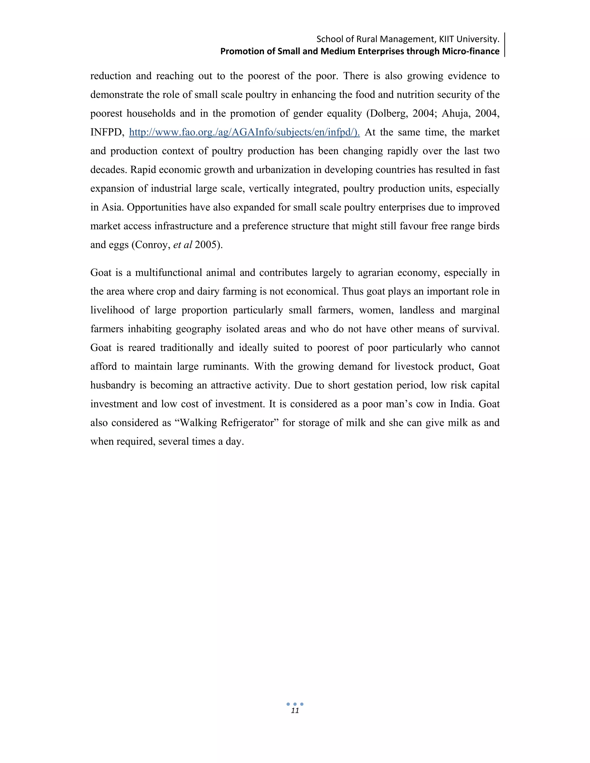 School of Rural Management, KIIT University.
Promotion of Small and Medium Enterprises through Micro‐finance
 
 
 
11
reduction and reaching out to the poorest of the poor. There is also growing evidence to
demonstrate the role of small scale poultry in enhancing the food and nutrition security of the
poorest households and in the promotion of gender equality (Dolberg, 2004; Ahuja, 2004,
INFPD, http://www.fao.org./ag/AGAInfo/subjects/en/infpd/). At the same time, the market
and production context of poultry production has been changing rapidly over the last two
decades. Rapid economic growth and urbanization in developing countries has resulted in fast
expansion of industrial large scale, vertically integrated, poultry production units, especially
in Asia. Opportunities have also expanded for small scale poultry enterprises due to improved
market access infrastructure and a preference structure that might still favour free range birds
and eggs (Conroy, et al 2005).
Goat is a multifunctional animal and contributes largely to agrarian economy, especially in
the area where crop and dairy farming is not economical. Thus goat plays an important role in
livelihood of large proportion particularly small farmers, women, landless and marginal
farmers inhabiting geography isolated areas and who do not have other means of survival.
Goat is reared traditionally and ideally suited to poorest of poor particularly who cannot
afford to maintain large ruminants. With the growing demand for livestock product, Goat
husbandry is becoming an attractive activity. Due to short gestation period, low risk capital
investment and low cost of investment. It is considered as a poor man’s cow in India. Goat
also considered as “Walking Refrigerator” for storage of milk and she can give milk as and
when required, several times a day.
 