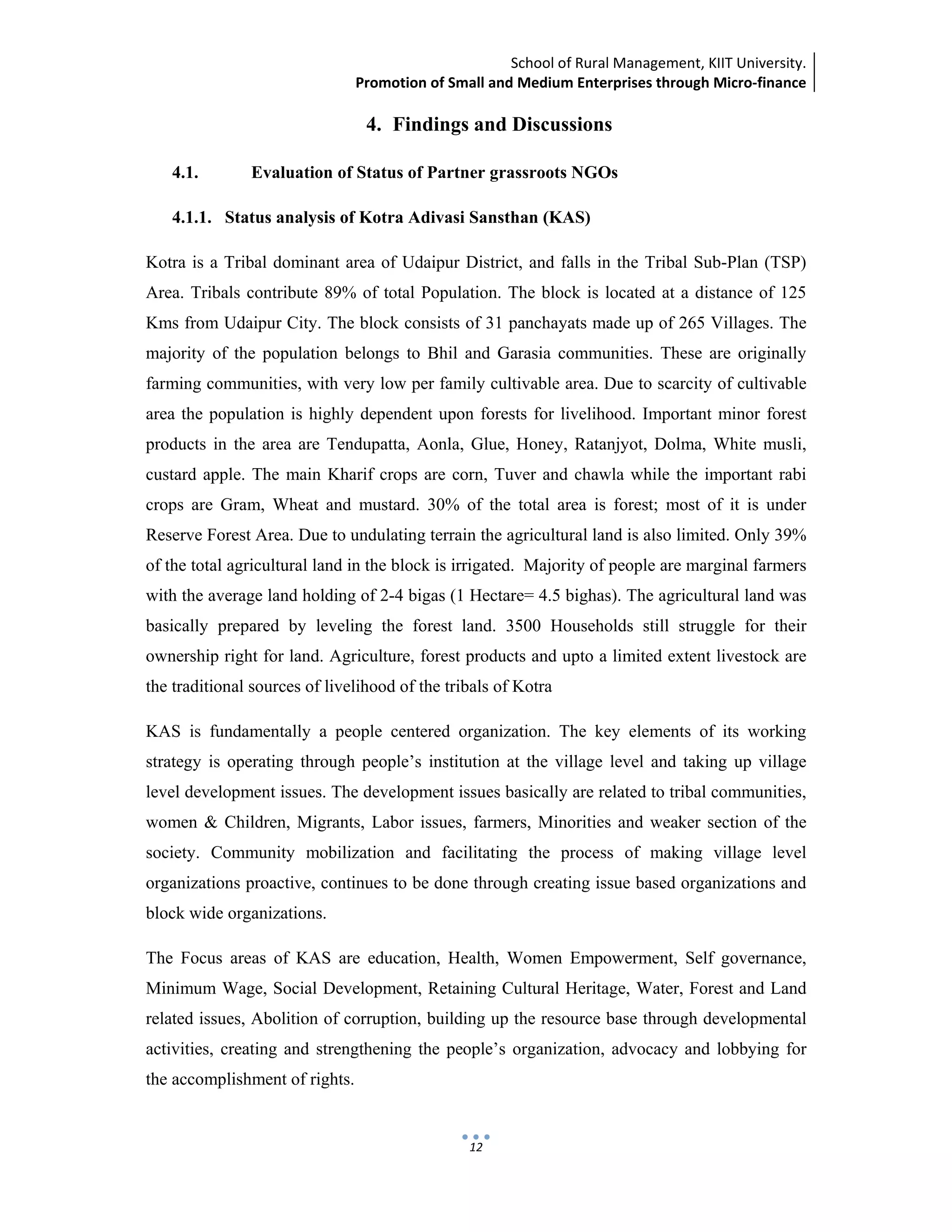 School of Rural Management, KIIT University.
Promotion of Small and Medium Enterprises through Micro‐finance
 
 
 
12
4. Findings and Discussions
4.1. Evaluation of Status of Partner grassroots NGOs
4.1.1. Status analysis of Kotra Adivasi Sansthan (KAS)
Kotra is a Tribal dominant area of Udaipur District, and falls in the Tribal Sub-Plan (TSP)
Area. Tribals contribute 89% of total Population. The block is located at a distance of 125
Kms from Udaipur City. The block consists of 31 panchayats made up of 265 Villages. The
majority of the population belongs to Bhil and Garasia communities. These are originally
farming communities, with very low per family cultivable area. Due to scarcity of cultivable
area the population is highly dependent upon forests for livelihood. Important minor forest
products in the area are Tendupatta, Aonla, Glue, Honey, Ratanjyot, Dolma, White musli,
custard apple. The main Kharif crops are corn, Tuver and chawla while the important rabi
crops are Gram, Wheat and mustard. 30% of the total area is forest; most of it is under
Reserve Forest Area. Due to undulating terrain the agricultural land is also limited. Only 39%
of the total agricultural land in the block is irrigated. Majority of people are marginal farmers
with the average land holding of 2-4 bigas (1 Hectare= 4.5 bighas). The agricultural land was
basically prepared by leveling the forest land. 3500 Households still struggle for their
ownership right for land. Agriculture, forest products and upto a limited extent livestock are
the traditional sources of livelihood of the tribals of Kotra
KAS is fundamentally a people centered organization. The key elements of its working
strategy is operating through people’s institution at the village level and taking up village
level development issues. The development issues basically are related to tribal communities,
women & Children, Migrants, Labor issues, farmers, Minorities and weaker section of the
society. Community mobilization and facilitating the process of making village level
organizations proactive, continues to be done through creating issue based organizations and
block wide organizations.
The Focus areas of KAS are education, Health, Women Empowerment, Self governance,
Minimum Wage, Social Development, Retaining Cultural Heritage, Water, Forest and Land
related issues, Abolition of corruption, building up the resource base through developmental
activities, creating and strengthening the people’s organization, advocacy and lobbying for
the accomplishment of rights.
 