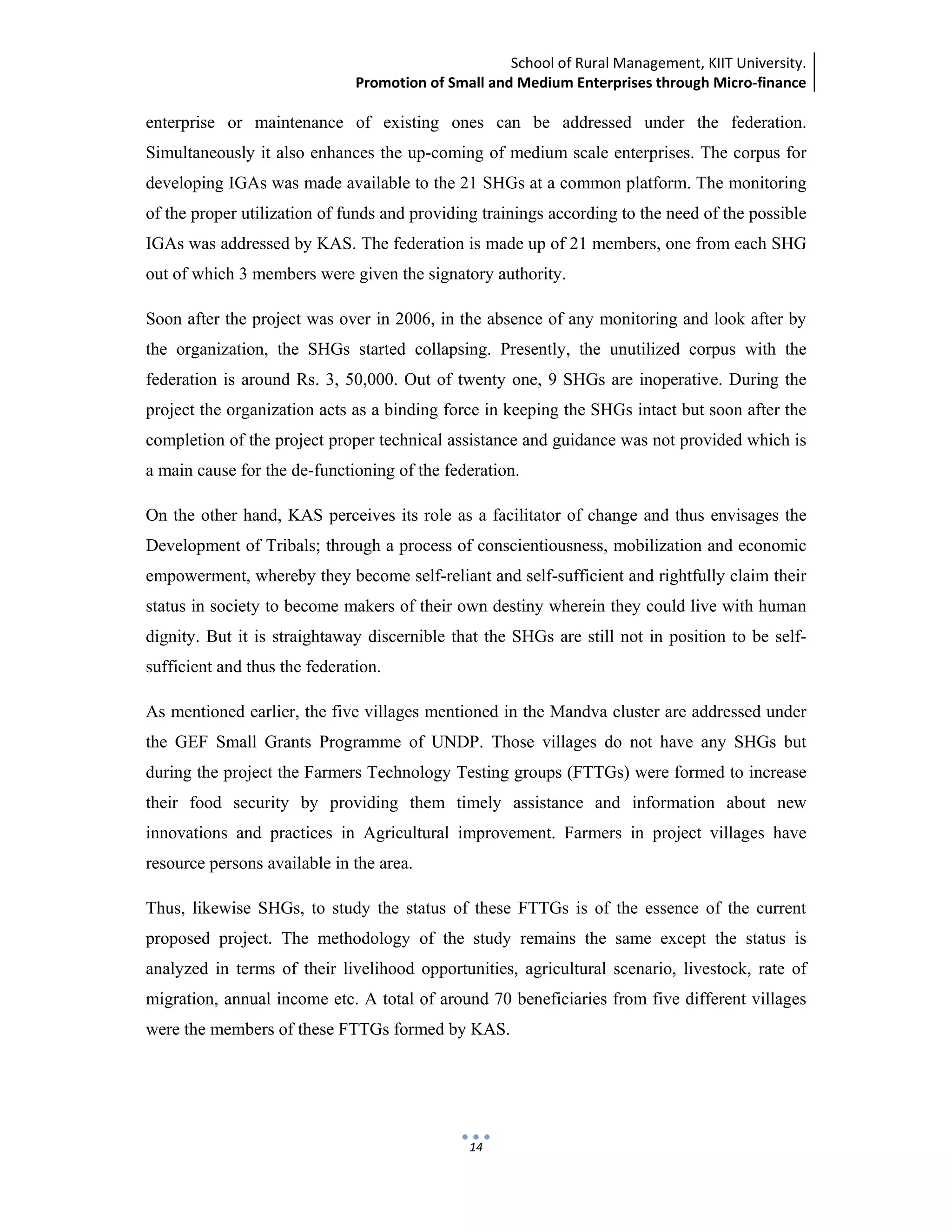 School of Rural Management, KIIT University.
Promotion of Small and Medium Enterprises through Micro‐finance
 
 
 
14
enterprise or maintenance of existing ones can be addressed under the federation.
Simultaneously it also enhances the up-coming of medium scale enterprises. The corpus for
developing IGAs was made available to the 21 SHGs at a common platform. The monitoring
of the proper utilization of funds and providing trainings according to the need of the possible
IGAs was addressed by KAS. The federation is made up of 21 members, one from each SHG
out of which 3 members were given the signatory authority.
Soon after the project was over in 2006, in the absence of any monitoring and look after by
the organization, the SHGs started collapsing. Presently, the unutilized corpus with the
federation is around Rs. 3, 50,000. Out of twenty one, 9 SHGs are inoperative. During the
project the organization acts as a binding force in keeping the SHGs intact but soon after the
completion of the project proper technical assistance and guidance was not provided which is
a main cause for the de-functioning of the federation.
On the other hand, KAS perceives its role as a facilitator of change and thus envisages the
Development of Tribals; through a process of conscientiousness, mobilization and economic
empowerment, whereby they become self-reliant and self-sufficient and rightfully claim their
status in society to become makers of their own destiny wherein they could live with human
dignity. But it is straightaway discernible that the SHGs are still not in position to be self-
sufficient and thus the federation.
As mentioned earlier, the five villages mentioned in the Mandva cluster are addressed under
the GEF Small Grants Programme of UNDP. Those villages do not have any SHGs but
during the project the Farmers Technology Testing groups (FTTGs) were formed to increase
their food security by providing them timely assistance and information about new
innovations and practices in Agricultural improvement. Farmers in project villages have
resource persons available in the area.
Thus, likewise SHGs, to study the status of these FTTGs is of the essence of the current
proposed project. The methodology of the study remains the same except the status is
analyzed in terms of their livelihood opportunities, agricultural scenario, livestock, rate of
migration, annual income etc. A total of around 70 beneficiaries from five different villages
were the members of these FTTGs formed by KAS.
 