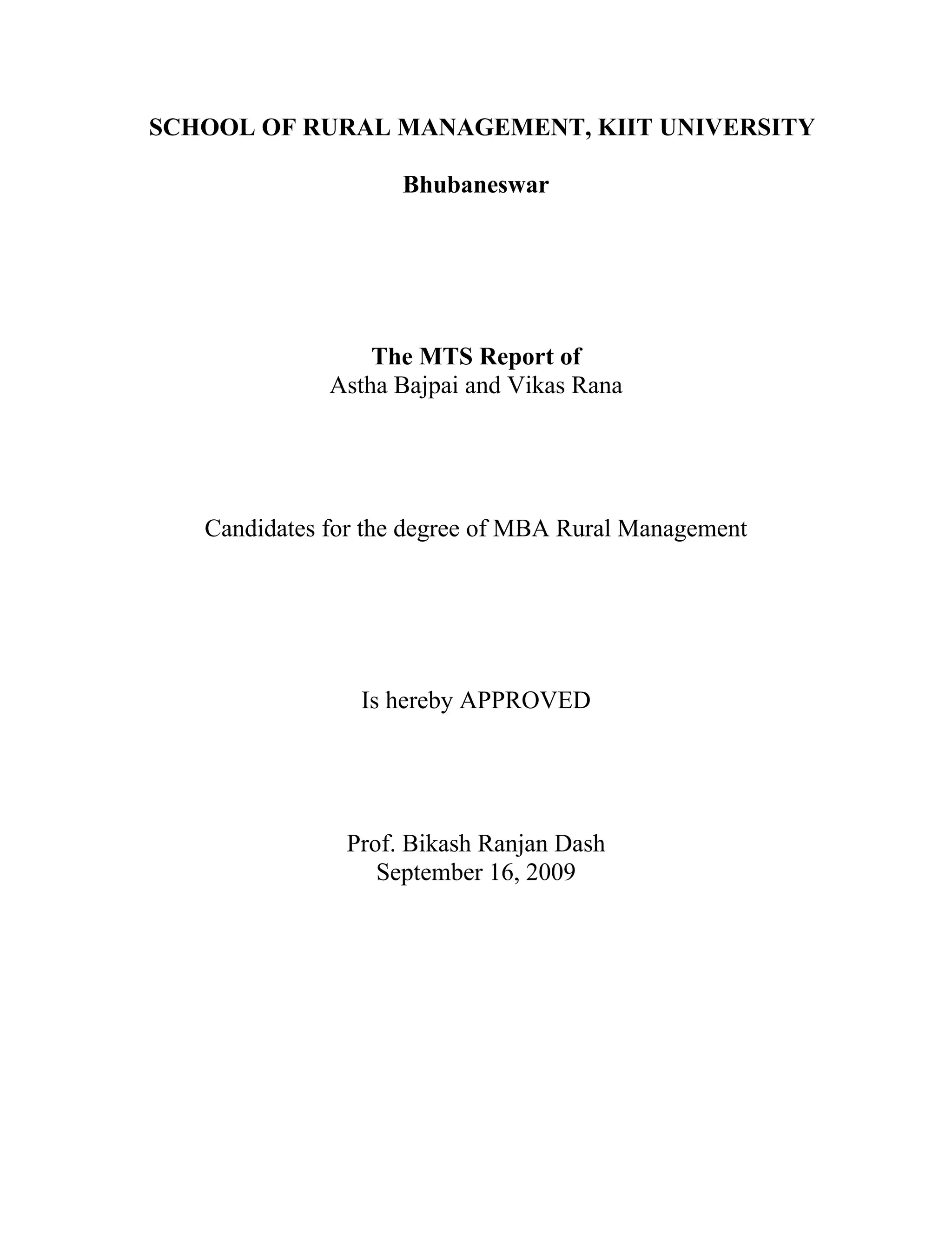 SCHOOL OF RURAL MANAGEMENT, KIIT UNIVERSITY
Bhubaneswar
The MTS Report of
Astha Bajpai and Vikas Rana
Candidates for the degree of MBA Rural Management
Is hereby APPROVED
Prof. Bikash Ranjan Dash
September 16, 2009
 