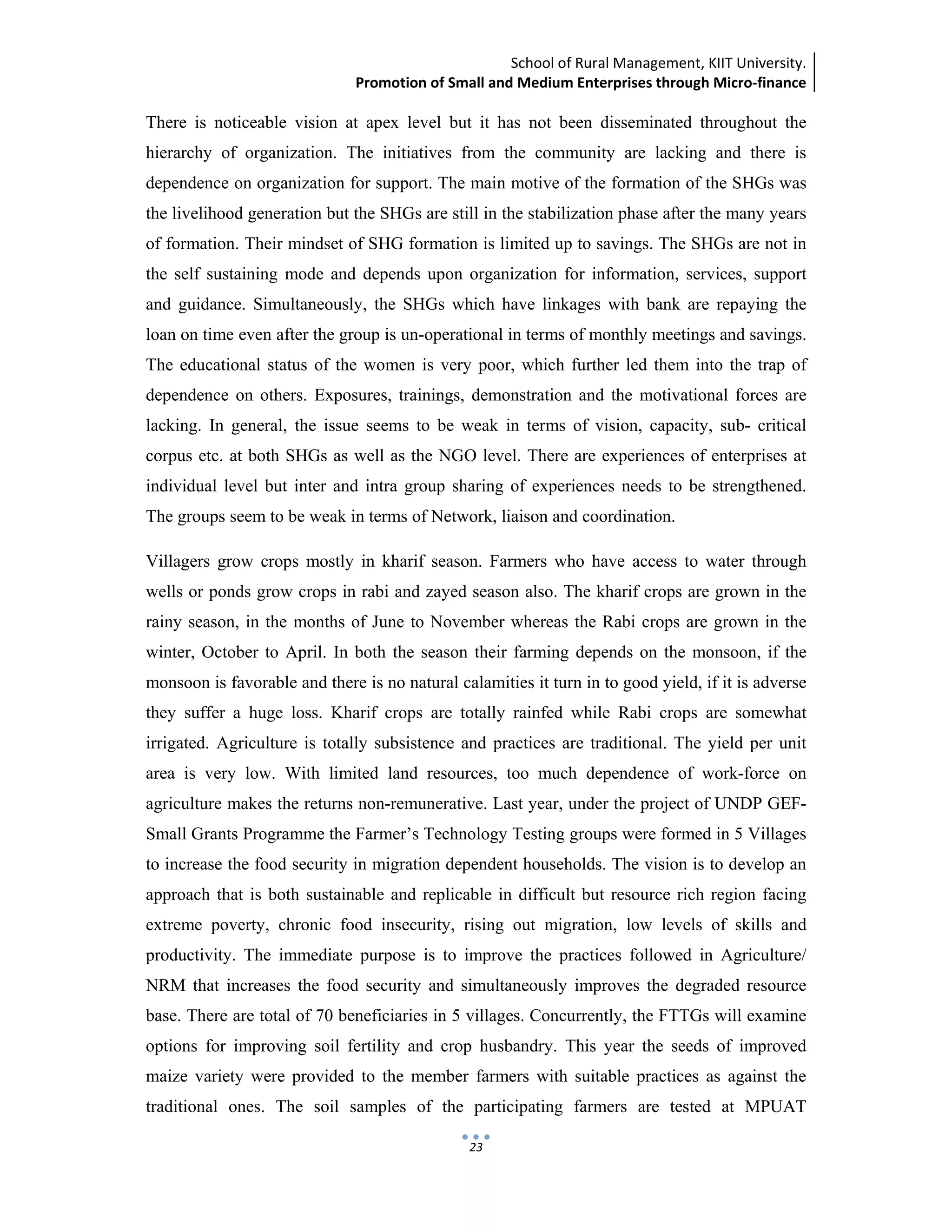 School of Rural Management, KIIT University.
Promotion of Small and Medium Enterprises through Micro‐finance
 
 
 
23
There is noticeable vision at apex level but it has not been disseminated throughout the
hierarchy of organization. The initiatives from the community are lacking and there is
dependence on organization for support. The main motive of the formation of the SHGs was
the livelihood generation but the SHGs are still in the stabilization phase after the many years
of formation. Their mindset of SHG formation is limited up to savings. The SHGs are not in
the self sustaining mode and depends upon organization for information, services, support
and guidance. Simultaneously, the SHGs which have linkages with bank are repaying the
loan on time even after the group is un-operational in terms of monthly meetings and savings.
The educational status of the women is very poor, which further led them into the trap of
dependence on others. Exposures, trainings, demonstration and the motivational forces are
lacking. In general, the issue seems to be weak in terms of vision, capacity, sub- critical
corpus etc. at both SHGs as well as the NGO level. There are experiences of enterprises at
individual level but inter and intra group sharing of experiences needs to be strengthened.
The groups seem to be weak in terms of Network, liaison and coordination.
Villagers grow crops mostly in kharif season. Farmers who have access to water through
wells or ponds grow crops in rabi and zayed season also. The kharif crops are grown in the
rainy season, in the months of June to November whereas the Rabi crops are grown in the
winter, October to April. In both the season their farming depends on the monsoon, if the
monsoon is favorable and there is no natural calamities it turn in to good yield, if it is adverse
they suffer a huge loss. Kharif crops are totally rainfed while Rabi crops are somewhat
irrigated. Agriculture is totally subsistence and practices are traditional. The yield per unit
area is very low. With limited land resources, too much dependence of work-force on
agriculture makes the returns non-remunerative. Last year, under the project of UNDP GEF-
Small Grants Programme the Farmer’s Technology Testing groups were formed in 5 Villages
to increase the food security in migration dependent households. The vision is to develop an
approach that is both sustainable and replicable in difficult but resource rich region facing
extreme poverty, chronic food insecurity, rising out migration, low levels of skills and
productivity. The immediate purpose is to improve the practices followed in Agriculture/
NRM that increases the food security and simultaneously improves the degraded resource
base. There are total of 70 beneficiaries in 5 villages. Concurrently, the FTTGs will examine
options for improving soil fertility and crop husbandry. This year the seeds of improved
maize variety were provided to the member farmers with suitable practices as against the
traditional ones. The soil samples of the participating farmers are tested at MPUAT
 