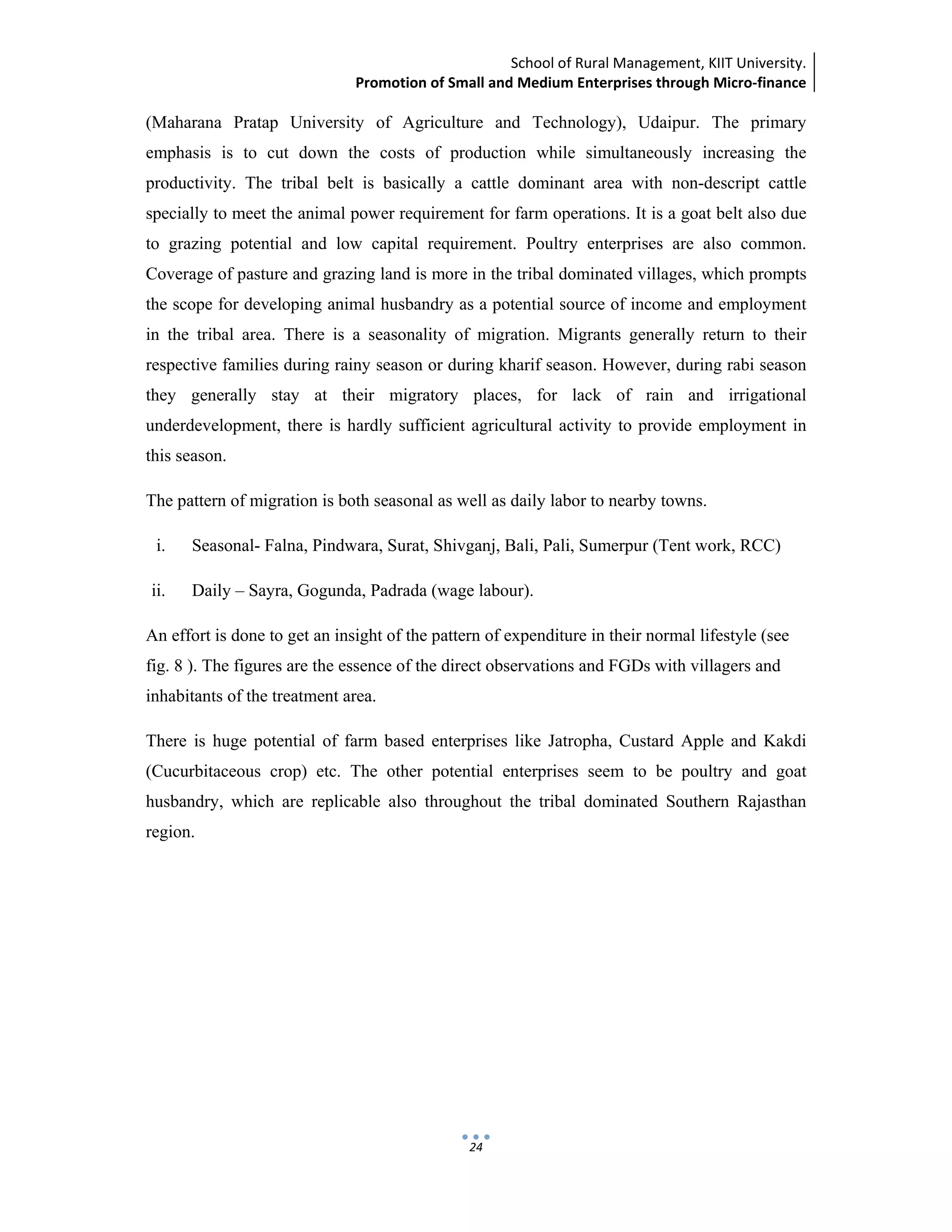 School of Rural Management, KIIT University.
Promotion of Small and Medium Enterprises through Micro‐finance
 
 
 
24
(Maharana Pratap University of Agriculture and Technology), Udaipur. The primary
emphasis is to cut down the costs of production while simultaneously increasing the
productivity. The tribal belt is basically a cattle dominant area with non-descript cattle
specially to meet the animal power requirement for farm operations. It is a goat belt also due
to grazing potential and low capital requirement. Poultry enterprises are also common.
Coverage of pasture and grazing land is more in the tribal dominated villages, which prompts
the scope for developing animal husbandry as a potential source of income and employment
in the tribal area. There is a seasonality of migration. Migrants generally return to their
respective families during rainy season or during kharif season. However, during rabi season
they generally stay at their migratory places, for lack of rain and irrigational
underdevelopment, there is hardly sufficient agricultural activity to provide employment in
this season.
The pattern of migration is both seasonal as well as daily labor to nearby towns.
i. Seasonal- Falna, Pindwara, Surat, Shivganj, Bali, Pali, Sumerpur (Tent work, RCC)
ii. Daily – Sayra, Gogunda, Padrada (wage labour).
An effort is done to get an insight of the pattern of expenditure in their normal lifestyle (see
fig. 8 ). The figures are the essence of the direct observations and FGDs with villagers and
inhabitants of the treatment area.
There is huge potential of farm based enterprises like Jatropha, Custard Apple and Kakdi
(Cucurbitaceous crop) etc. The other potential enterprises seem to be poultry and goat
husbandry, which are replicable also throughout the tribal dominated Southern Rajasthan
region.
 