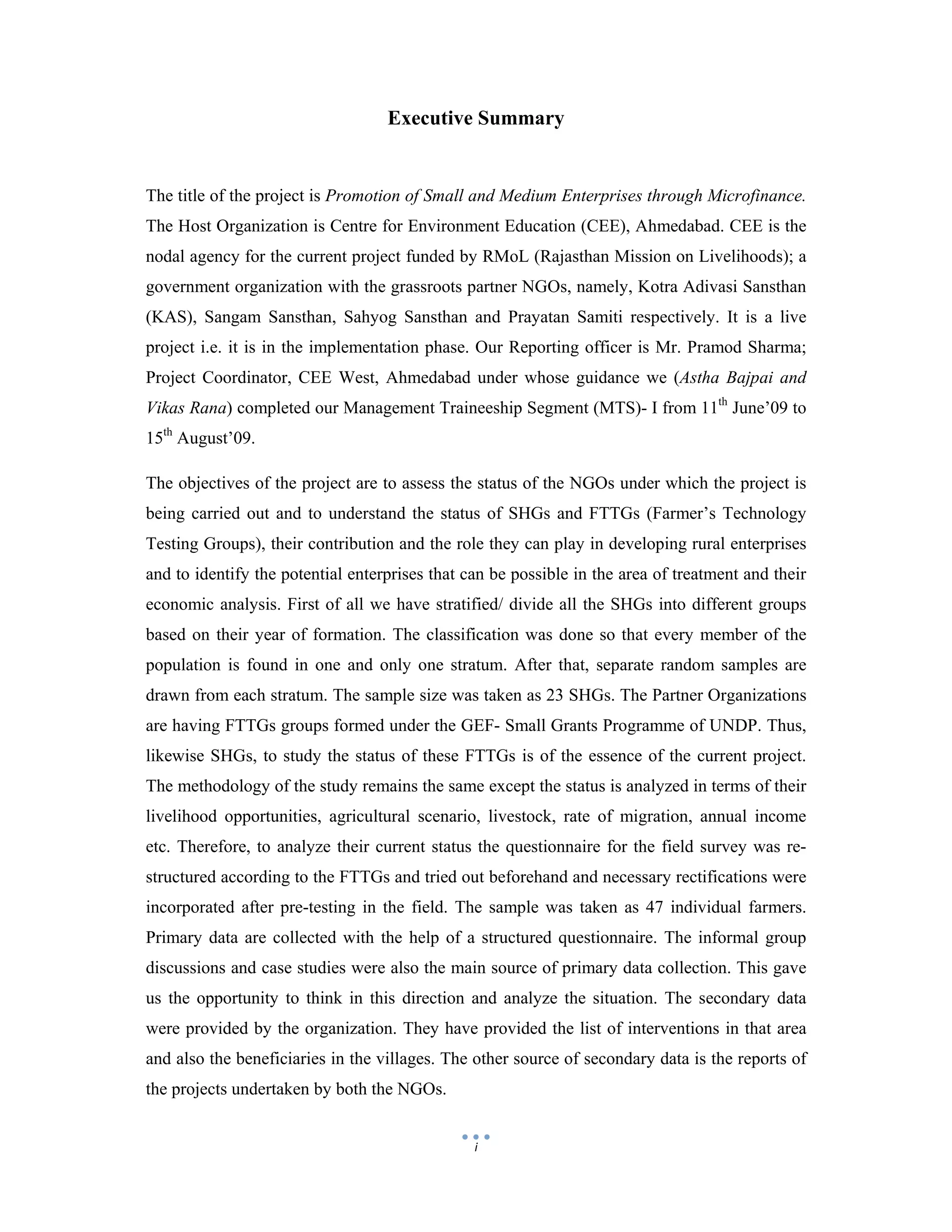  
 
i
Executive Summary
The title of the project is Promotion of Small and Medium Enterprises through Microfinance.
The Host Organization is Centre for Environment Education (CEE), Ahmedabad. CEE is the
nodal agency for the current project funded by RMoL (Rajasthan Mission on Livelihoods); a
government organization with the grassroots partner NGOs, namely, Kotra Adivasi Sansthan
(KAS), Sangam Sansthan, Sahyog Sansthan and Prayatan Samiti respectively. It is a live
project i.e. it is in the implementation phase. Our Reporting officer is Mr. Pramod Sharma;
Project Coordinator, CEE West, Ahmedabad under whose guidance we (Astha Bajpai and
Vikas Rana) completed our Management Traineeship Segment (MTS)- I from 11th
June’09 to
15th
August’09.
The objectives of the project are to assess the status of the NGOs under which the project is
being carried out and to understand the status of SHGs and FTTGs (Farmer’s Technology
Testing Groups), their contribution and the role they can play in developing rural enterprises
and to identify the potential enterprises that can be possible in the area of treatment and their
economic analysis. First of all we have stratified/ divide all the SHGs into different groups
based on their year of formation. The classification was done so that every member of the
population is found in one and only one stratum. After that, separate random samples are
drawn from each stratum. The sample size was taken as 23 SHGs. The Partner Organizations
are having FTTGs groups formed under the GEF- Small Grants Programme of UNDP. Thus,
likewise SHGs, to study the status of these FTTGs is of the essence of the current project.
The methodology of the study remains the same except the status is analyzed in terms of their
livelihood opportunities, agricultural scenario, livestock, rate of migration, annual income
etc. Therefore, to analyze their current status the questionnaire for the field survey was re-
structured according to the FTTGs and tried out beforehand and necessary rectifications were
incorporated after pre-testing in the field. The sample was taken as 47 individual farmers.
Primary data are collected with the help of a structured questionnaire. The informal group
discussions and case studies were also the main source of primary data collection. This gave
us the opportunity to think in this direction and analyze the situation. The secondary data
were provided by the organization. They have provided the list of interventions in that area
and also the beneficiaries in the villages. The other source of secondary data is the reports of
the projects undertaken by both the NGOs.
 