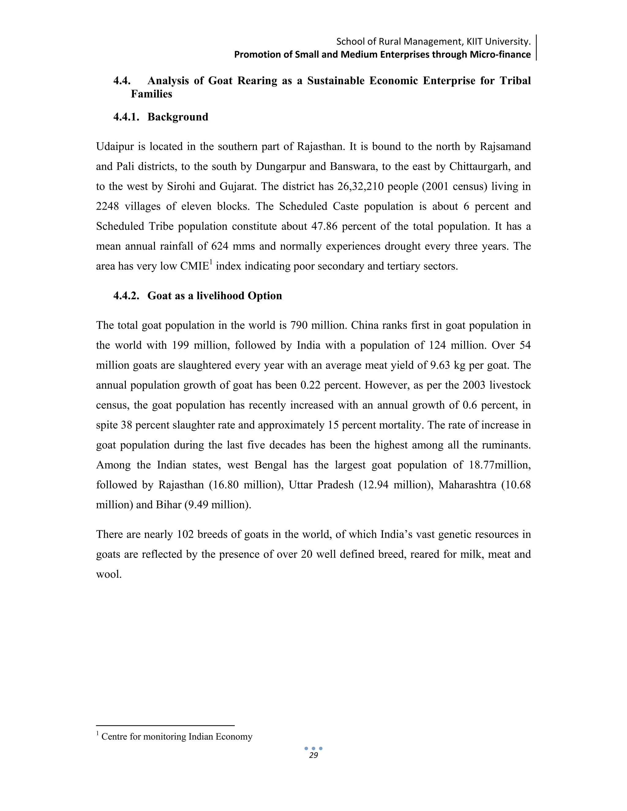 School of Rural Management, KIIT University.
Promotion of Small and Medium Enterprises through Micro‐finance
 
 
 
29
4.4. Analysis of Goat Rearing as a Sustainable Economic Enterprise for Tribal
Families
4.4.1. Background
Udaipur is located in the southern part of Rajasthan. It is bound to the north by Rajsamand
and Pali districts, to the south by Dungarpur and Banswara, to the east by Chittaurgarh, and
to the west by Sirohi and Gujarat. The district has 26,32,210 people (2001 census) living in
2248 villages of eleven blocks. The Scheduled Caste population is about 6 percent and
Scheduled Tribe population constitute about 47.86 percent of the total population. It has a
mean annual rainfall of 624 mms and normally experiences drought every three years. The
area has very low CMIE1
index indicating poor secondary and tertiary sectors.
4.4.2. Goat as a livelihood Option
The total goat population in the world is 790 million. China ranks first in goat population in
the world with 199 million, followed by India with a population of 124 million. Over 54
million goats are slaughtered every year with an average meat yield of 9.63 kg per goat. The
annual population growth of goat has been 0.22 percent. However, as per the 2003 livestock
census, the goat population has recently increased with an annual growth of 0.6 percent, in
spite 38 percent slaughter rate and approximately 15 percent mortality. The rate of increase in
goat population during the last five decades has been the highest among all the ruminants.
Among the Indian states, west Bengal has the largest goat population of 18.77million,
followed by Rajasthan (16.80 million), Uttar Pradesh (12.94 million), Maharashtra (10.68
million) and Bihar (9.49 million).
There are nearly 102 breeds of goats in the world, of which India’s vast genetic resources in
goats are reflected by the presence of over 20 well defined breed, reared for milk, meat and
wool.
                                                            
1
Centre for monitoring Indian Economy
 