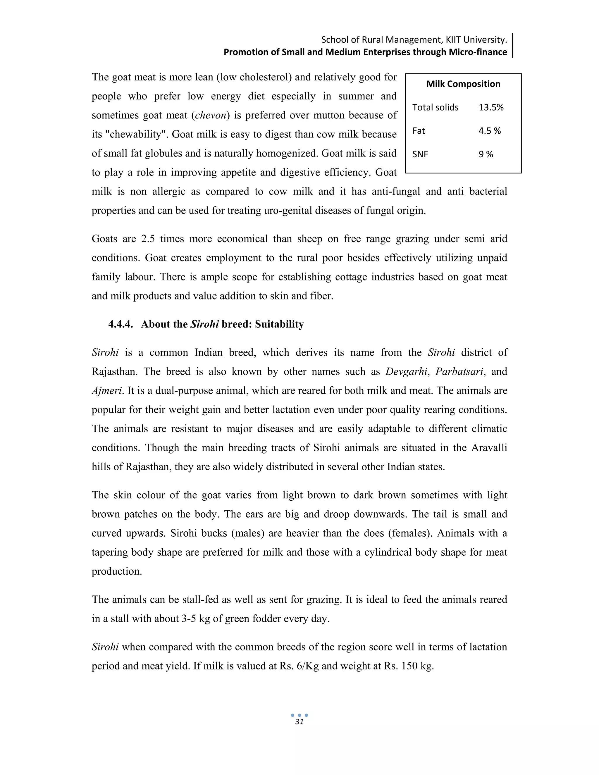 School of Rural Management, KIIT University.
Promotion of Small and Medium Enterprises through Micro‐finance
 
 
 
31
The goat meat is more lean (low cholesterol) and relatively good for
people who prefer low energy diet especially in summer and
sometimes goat meat (chevon) is preferred over mutton because of
its "chewability". Goat milk is easy to digest than cow milk because
of small fat globules and is naturally homogenized. Goat milk is said
to play a role in improving appetite and digestive efficiency. Goat
milk is non allergic as compared to cow milk and it has anti-fungal and anti bacterial
properties and can be used for treating uro-genital diseases of fungal origin.
Goats are 2.5 times more economical than sheep on free range grazing under semi arid
conditions. Goat creates employment to the rural poor besides effectively utilizing unpaid
family labour. There is ample scope for establishing cottage industries based on goat meat
and milk products and value addition to skin and fiber.
4.4.4. About the Sirohi breed: Suitability
Sirohi is a common Indian breed, which derives its name from the Sirohi district of
Rajasthan. The breed is also known by other names such as Devgarhi, Parbatsari, and
Ajmeri. It is a dual-purpose animal, which are reared for both milk and meat. The animals are
popular for their weight gain and better lactation even under poor quality rearing conditions.
The animals are resistant to major diseases and are easily adaptable to different climatic
conditions. Though the main breeding tracts of Sirohi animals are situated in the Aravalli
hills of Rajasthan, they are also widely distributed in several other Indian states.
The skin colour of the goat varies from light brown to dark brown sometimes with light
brown patches on the body. The ears are big and droop downwards. The tail is small and
curved upwards. Sirohi bucks (males) are heavier than the does (females). Animals with a
tapering body shape are preferred for milk and those with a cylindrical body shape for meat
production.
The animals can be stall-fed as well as sent for grazing. It is ideal to feed the animals reared
in a stall with about 3-5 kg of green fodder every day.
Sirohi when compared with the common breeds of the region score well in terms of lactation
period and meat yield. If milk is valued at Rs. 6/Kg and weight at Rs. 150 kg.
Milk Composition 
Total solids  13.5% 
Fat    4.5 % 
SNF    9 % 
 