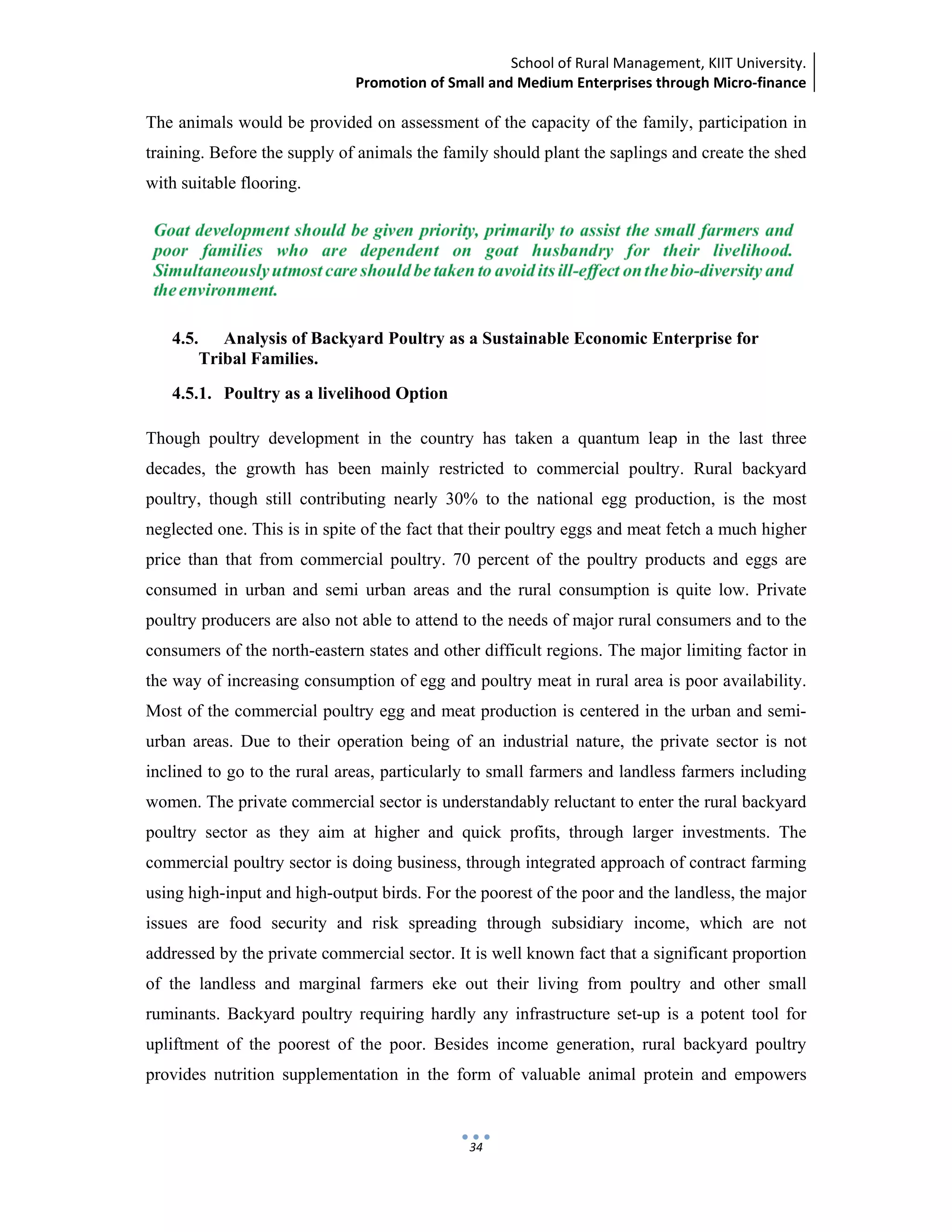 School of Rural Management, KIIT University.
Promotion of Small and Medium Enterprises through Micro‐finance
 
 
 
34
The animals would be provided on assessment of the capacity of the family, participation in
training. Before the supply of animals the family should plant the saplings and create the shed
with suitable flooring.
4.5. Analysis of Backyard Poultry as a Sustainable Economic Enterprise for
Tribal Families.
4.5.1. Poultry as a livelihood Option
Though poultry development in the country has taken a quantum leap in the last three
decades, the growth has been mainly restricted to commercial poultry. Rural backyard
poultry, though still contributing nearly 30% to the national egg production, is the most
neglected one. This is in spite of the fact that their poultry eggs and meat fetch a much higher
price than that from commercial poultry. 70 percent of the poultry products and eggs are
consumed in urban and semi urban areas and the rural consumption is quite low. Private
poultry producers are also not able to attend to the needs of major rural consumers and to the
consumers of the north-eastern states and other difficult regions. The major limiting factor in
the way of increasing consumption of egg and poultry meat in rural area is poor availability.
Most of the commercial poultry egg and meat production is centered in the urban and semi-
urban areas. Due to their operation being of an industrial nature, the private sector is not
inclined to go to the rural areas, particularly to small farmers and landless farmers including
women. The private commercial sector is understandably reluctant to enter the rural backyard
poultry sector as they aim at higher and quick profits, through larger investments. The
commercial poultry sector is doing business, through integrated approach of contract farming
using high-input and high-output birds. For the poorest of the poor and the landless, the major
issues are food security and risk spreading through subsidiary income, which are not
addressed by the private commercial sector. It is well known fact that a significant proportion
of the landless and marginal farmers eke out their living from poultry and other small
ruminants. Backyard poultry requiring hardly any infrastructure set-up is a potent tool for
upliftment of the poorest of the poor. Besides income generation, rural backyard poultry
provides nutrition supplementation in the form of valuable animal protein and empowers
 