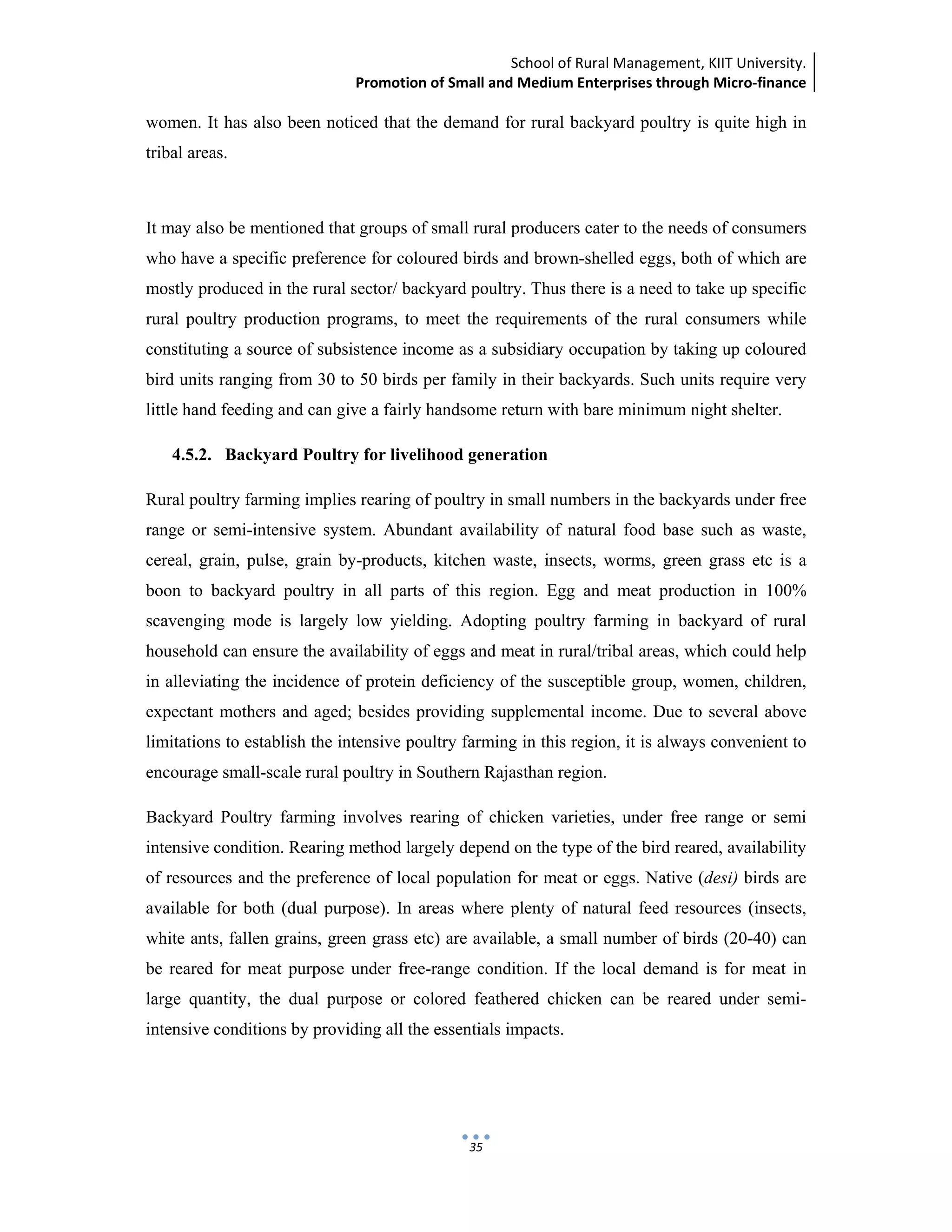 School of Rural Management, KIIT University.
Promotion of Small and Medium Enterprises through Micro‐finance
 
 
 
35
women. It has also been noticed that the demand for rural backyard poultry is quite high in
tribal areas.
It may also be mentioned that groups of small rural producers cater to the needs of consumers
who have a specific preference for coloured birds and brown-shelled eggs, both of which are
mostly produced in the rural sector/ backyard poultry. Thus there is a need to take up specific
rural poultry production programs, to meet the requirements of the rural consumers while
constituting a source of subsistence income as a subsidiary occupation by taking up coloured
bird units ranging from 30 to 50 birds per family in their backyards. Such units require very
little hand feeding and can give a fairly handsome return with bare minimum night shelter.
4.5.2. Backyard Poultry for livelihood generation
Rural poultry farming implies rearing of poultry in small numbers in the backyards under free
range or semi-intensive system. Abundant availability of natural food base such as waste,
cereal, grain, pulse, grain by-products, kitchen waste, insects, worms, green grass etc is a
boon to backyard poultry in all parts of this region. Egg and meat production in 100%
scavenging mode is largely low yielding. Adopting poultry farming in backyard of rural
household can ensure the availability of eggs and meat in rural/tribal areas, which could help
in alleviating the incidence of protein deficiency of the susceptible group, women, children,
expectant mothers and aged; besides providing supplemental income. Due to several above
limitations to establish the intensive poultry farming in this region, it is always convenient to
encourage small-scale rural poultry in Southern Rajasthan region.
Backyard Poultry farming involves rearing of chicken varieties, under free range or semi
intensive condition. Rearing method largely depend on the type of the bird reared, availability
of resources and the preference of local population for meat or eggs. Native (desi) birds are
available for both (dual purpose). In areas where plenty of natural feed resources (insects,
white ants, fallen grains, green grass etc) are available, a small number of birds (20-40) can
be reared for meat purpose under free-range condition. If the local demand is for meat in
large quantity, the dual purpose or colored feathered chicken can be reared under semi-
intensive conditions by providing all the essentials impacts.
 