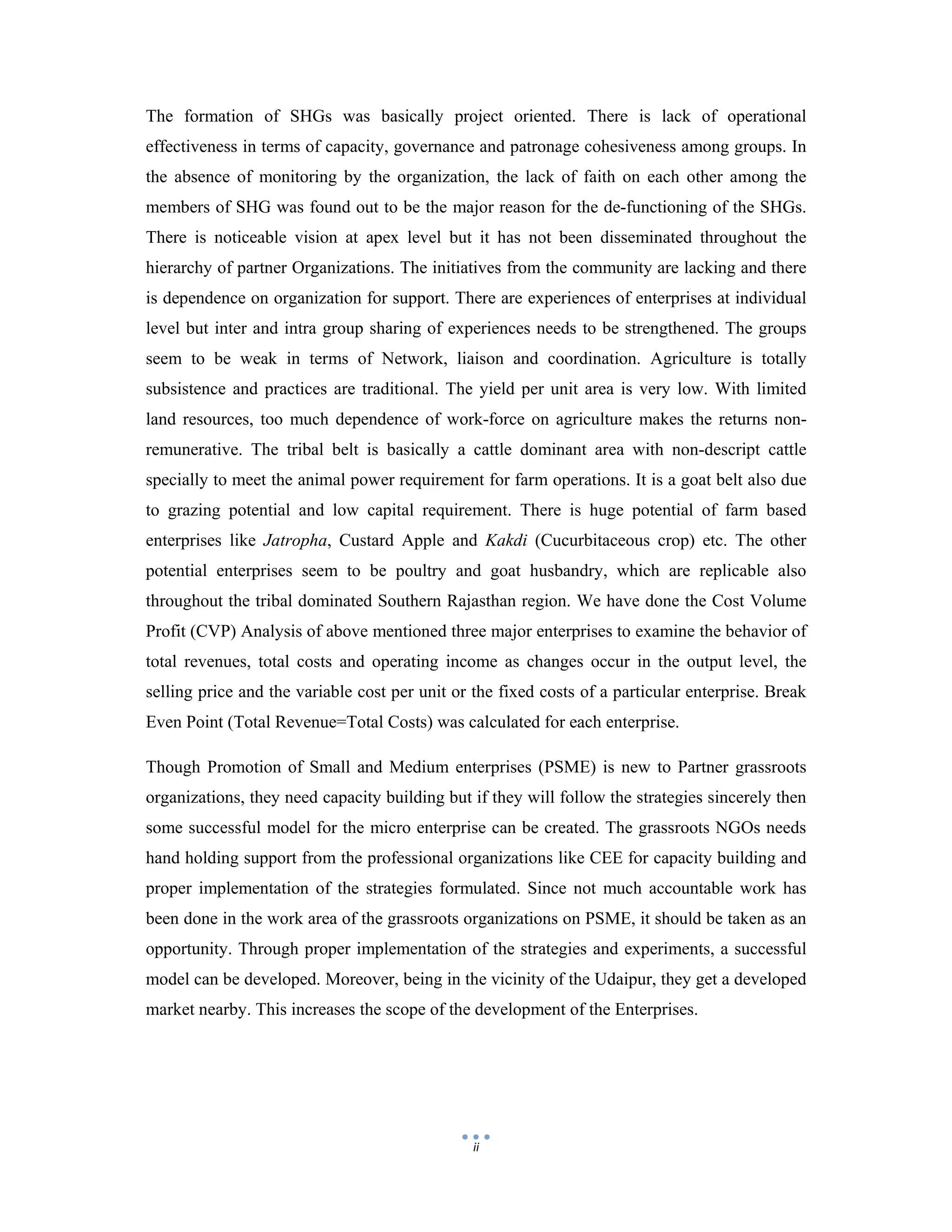  
 
ii
The formation of SHGs was basically project oriented. There is lack of operational
effectiveness in terms of capacity, governance and patronage cohesiveness among groups. In
the absence of monitoring by the organization, the lack of faith on each other among the
members of SHG was found out to be the major reason for the de-functioning of the SHGs.
There is noticeable vision at apex level but it has not been disseminated throughout the
hierarchy of partner Organizations. The initiatives from the community are lacking and there
is dependence on organization for support. There are experiences of enterprises at individual
level but inter and intra group sharing of experiences needs to be strengthened. The groups
seem to be weak in terms of Network, liaison and coordination. Agriculture is totally
subsistence and practices are traditional. The yield per unit area is very low. With limited
land resources, too much dependence of work-force on agriculture makes the returns non-
remunerative. The tribal belt is basically a cattle dominant area with non-descript cattle
specially to meet the animal power requirement for farm operations. It is a goat belt also due
to grazing potential and low capital requirement. There is huge potential of farm based
enterprises like Jatropha, Custard Apple and Kakdi (Cucurbitaceous crop) etc. The other
potential enterprises seem to be poultry and goat husbandry, which are replicable also
throughout the tribal dominated Southern Rajasthan region. We have done the Cost Volume
Profit (CVP) Analysis of above mentioned three major enterprises to examine the behavior of
total revenues, total costs and operating income as changes occur in the output level, the
selling price and the variable cost per unit or the fixed costs of a particular enterprise. Break
Even Point (Total Revenue=Total Costs) was calculated for each enterprise.
Though Promotion of Small and Medium enterprises (PSME) is new to Partner grassroots
organizations, they need capacity building but if they will follow the strategies sincerely then
some successful model for the micro enterprise can be created. The grassroots NGOs needs
hand holding support from the professional organizations like CEE for capacity building and
proper implementation of the strategies formulated. Since not much accountable work has
been done in the work area of the grassroots organizations on PSME, it should be taken as an
opportunity. Through proper implementation of the strategies and experiments, a successful
model can be developed. Moreover, being in the vicinity of the Udaipur, they get a developed
market nearby. This increases the scope of the development of the Enterprises.
 