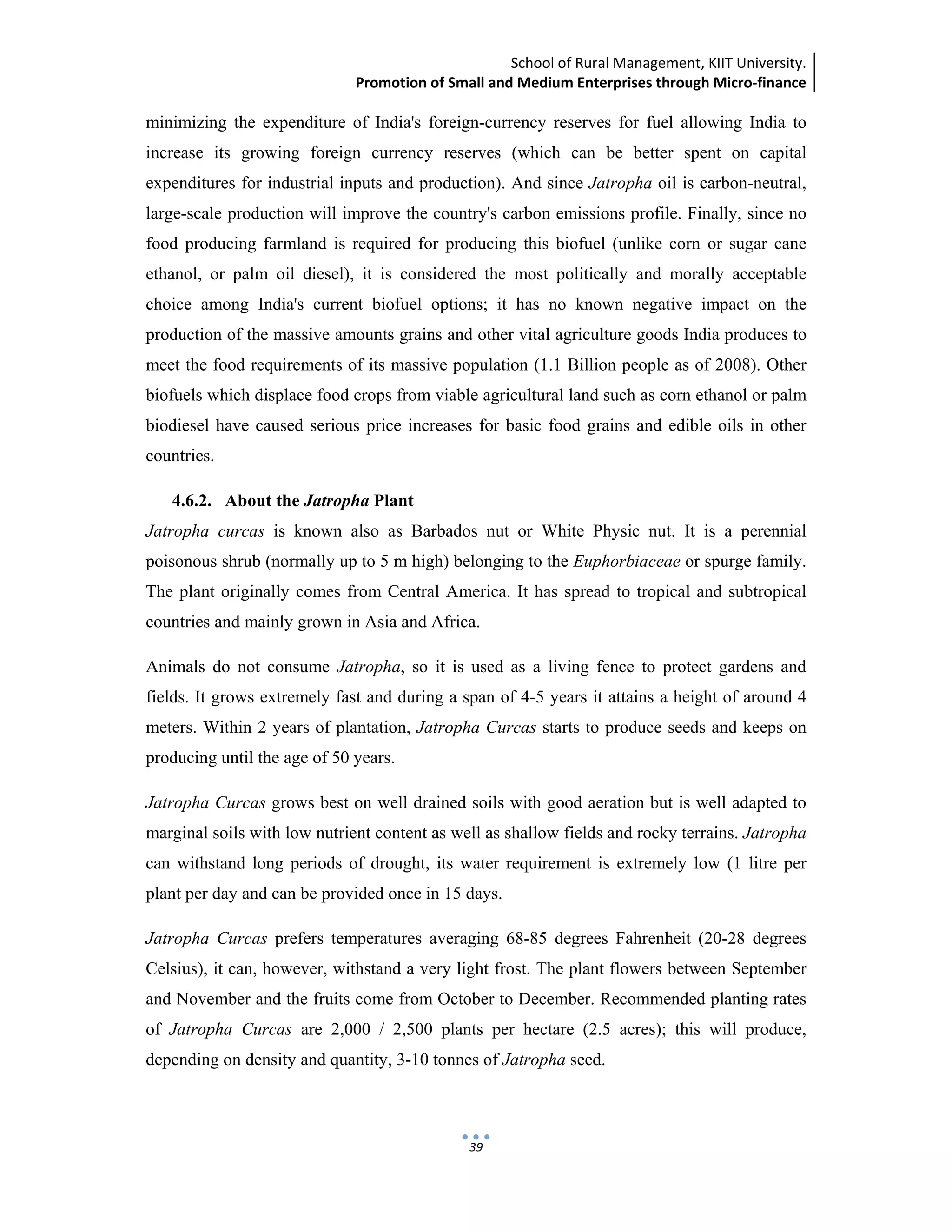 School of Rural Management, KIIT University.
Promotion of Small and Medium Enterprises through Micro‐finance
 
 
 
39
minimizing the expenditure of India's foreign-currency reserves for fuel allowing India to
increase its growing foreign currency reserves (which can be better spent on capital
expenditures for industrial inputs and production). And since Jatropha oil is carbon-neutral,
large-scale production will improve the country's carbon emissions profile. Finally, since no
food producing farmland is required for producing this biofuel (unlike corn or sugar cane
ethanol, or palm oil diesel), it is considered the most politically and morally acceptable
choice among India's current biofuel options; it has no known negative impact on the
production of the massive amounts grains and other vital agriculture goods India produces to
meet the food requirements of its massive population (1.1 Billion people as of 2008). Other
biofuels which displace food crops from viable agricultural land such as corn ethanol or palm
biodiesel have caused serious price increases for basic food grains and edible oils in other
countries.
4.6.2. About the Jatropha Plant
Jatropha curcas is known also as Barbados nut or White Physic nut. It is a perennial
poisonous shrub (normally up to 5 m high) belonging to the Euphorbiaceae or spurge family.
The plant originally comes from Central America. It has spread to tropical and subtropical
countries and mainly grown in Asia and Africa.
Animals do not consume Jatropha, so it is used as a living fence to protect gardens and
fields. It grows extremely fast and during a span of 4-5 years it attains a height of around 4
meters. Within 2 years of plantation, Jatropha Curcas starts to produce seeds and keeps on
producing until the age of 50 years.
Jatropha Curcas grows best on well drained soils with good aeration but is well adapted to
marginal soils with low nutrient content as well as shallow fields and rocky terrains. Jatropha
can withstand long periods of drought, its water requirement is extremely low (1 litre per
plant per day and can be provided once in 15 days.
Jatropha Curcas prefers temperatures averaging 68-85 degrees Fahrenheit (20-28 degrees
Celsius), it can, however, withstand a very light frost. The plant flowers between September
and November and the fruits come from October to December. Recommended planting rates
of Jatropha Curcas are 2,000 / 2,500 plants per hectare (2.5 acres); this will produce,
depending on density and quantity, 3-10 tonnes of Jatropha seed.
 