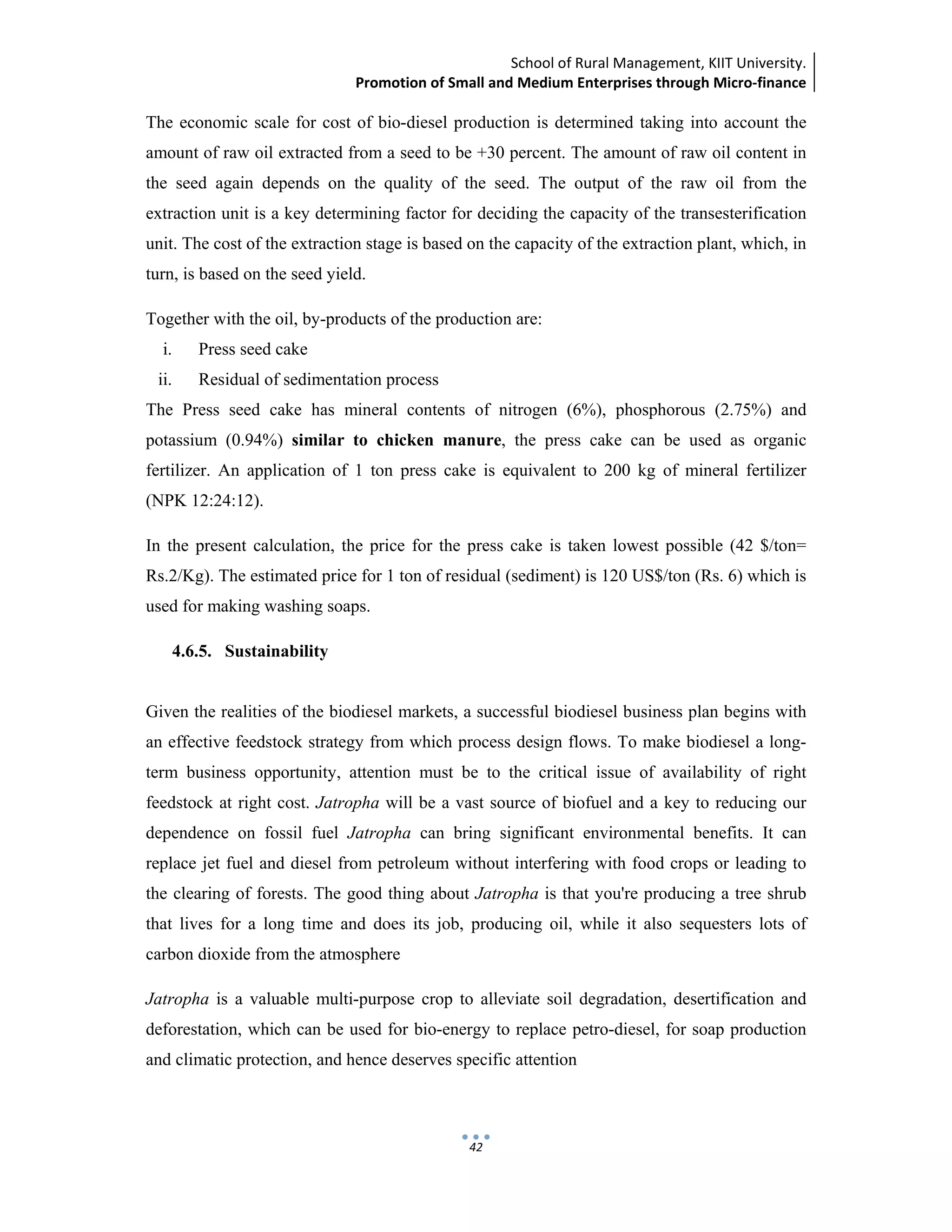 School of Rural Management, KIIT University.
Promotion of Small and Medium Enterprises through Micro‐finance
 
 
 
42
The economic scale for cost of bio-diesel production is determined taking into account the
amount of raw oil extracted from a seed to be +30 percent. The amount of raw oil content in
the seed again depends on the quality of the seed. The output of the raw oil from the
extraction unit is a key determining factor for deciding the capacity of the transesterification
unit. The cost of the extraction stage is based on the capacity of the extraction plant, which, in
turn, is based on the seed yield.
Together with the oil, by-products of the production are:
i. Press seed cake
ii. Residual of sedimentation process
The Press seed cake has mineral contents of nitrogen (6%), phosphorous (2.75%) and
potassium (0.94%) similar to chicken manure, the press cake can be used as organic
fertilizer. An application of 1 ton press cake is equivalent to 200 kg of mineral fertilizer
(NPK 12:24:12).
In the present calculation, the price for the press cake is taken lowest possible (42 $/ton=
Rs.2/Kg). The estimated price for 1 ton of residual (sediment) is 120 US$/ton (Rs. 6) which is
used for making washing soaps.
4.6.5. Sustainability
Given the realities of the biodiesel markets, a successful biodiesel business plan begins with
an effective feedstock strategy from which process design flows. To make biodiesel a long-
term business opportunity, attention must be to the critical issue of availability of right
feedstock at right cost. Jatropha will be a vast source of biofuel and a key to reducing our
dependence on fossil fuel Jatropha can bring significant environmental benefits. It can
replace jet fuel and diesel from petroleum without interfering with food crops or leading to
the clearing of forests. The good thing about Jatropha is that you're producing a tree shrub
that lives for a long time and does its job, producing oil, while it also sequesters lots of
carbon dioxide from the atmosphere
Jatropha is a valuable multi-purpose crop to alleviate soil degradation, desertification and
deforestation, which can be used for bio-energy to replace petro-diesel, for soap production
and climatic protection, and hence deserves specific attention
 
