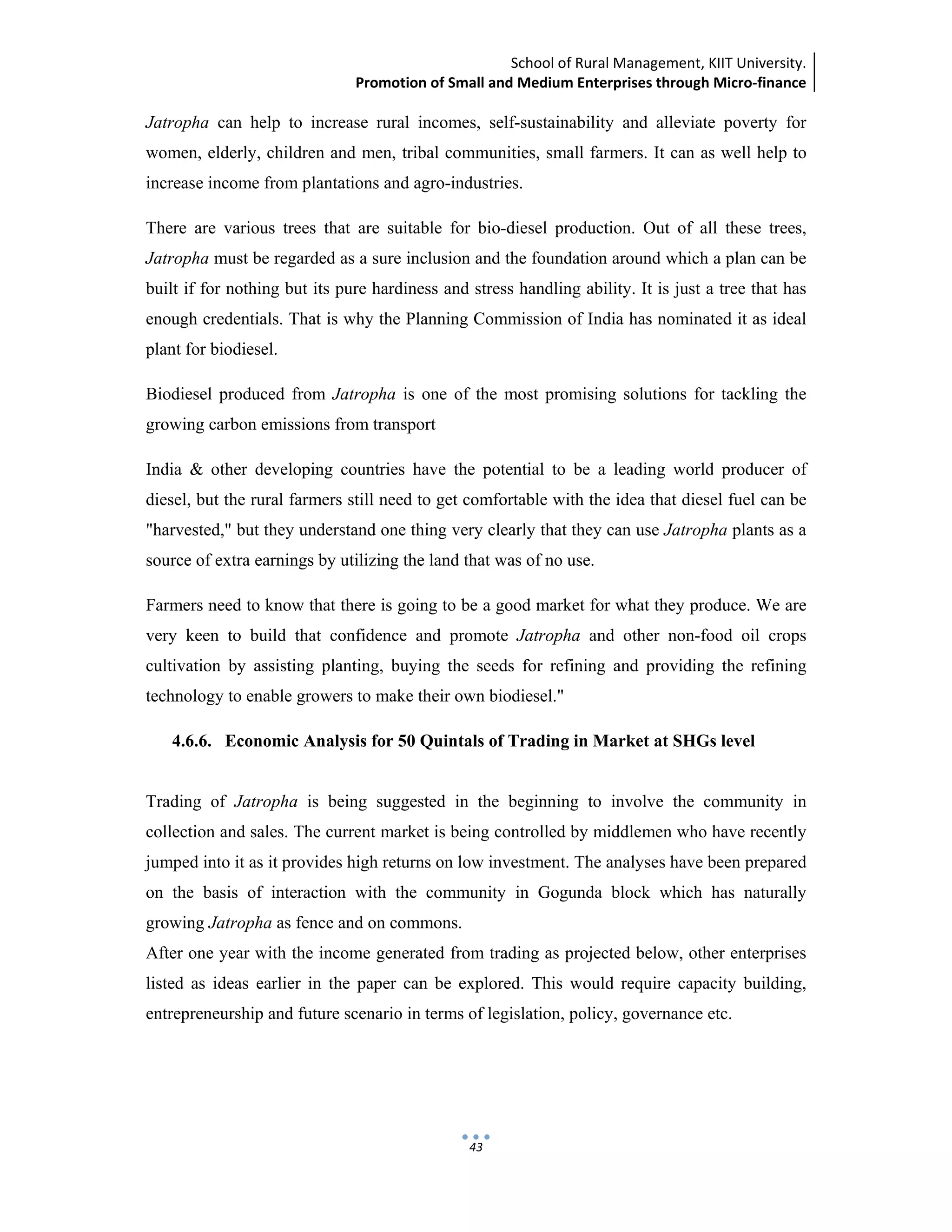 School of Rural Management, KIIT University.
Promotion of Small and Medium Enterprises through Micro‐finance
 
 
 
43
Jatropha can help to increase rural incomes, self-sustainability and alleviate poverty for
women, elderly, children and men, tribal communities, small farmers. It can as well help to
increase income from plantations and agro-industries.
There are various trees that are suitable for bio-diesel production. Out of all these trees,
Jatropha must be regarded as a sure inclusion and the foundation around which a plan can be
built if for nothing but its pure hardiness and stress handling ability. It is just a tree that has
enough credentials. That is why the Planning Commission of India has nominated it as ideal
plant for biodiesel.
Biodiesel produced from Jatropha is one of the most promising solutions for tackling the
growing carbon emissions from transport
India & other developing countries have the potential to be a leading world producer of
diesel, but the rural farmers still need to get comfortable with the idea that diesel fuel can be
"harvested," but they understand one thing very clearly that they can use Jatropha plants as a
source of extra earnings by utilizing the land that was of no use.
Farmers need to know that there is going to be a good market for what they produce. We are
very keen to build that confidence and promote Jatropha and other non-food oil crops
cultivation by assisting planting, buying the seeds for refining and providing the refining
technology to enable growers to make their own biodiesel."
4.6.6. Economic Analysis for 50 Quintals of Trading in Market at SHGs level
Trading of Jatropha is being suggested in the beginning to involve the community in
collection and sales. The current market is being controlled by middlemen who have recently
jumped into it as it provides high returns on low investment. The analyses have been prepared
on the basis of interaction with the community in Gogunda block which has naturally
growing Jatropha as fence and on commons.
After one year with the income generated from trading as projected below, other enterprises
listed as ideas earlier in the paper can be explored. This would require capacity building,
entrepreneurship and future scenario in terms of legislation, policy, governance etc.
 