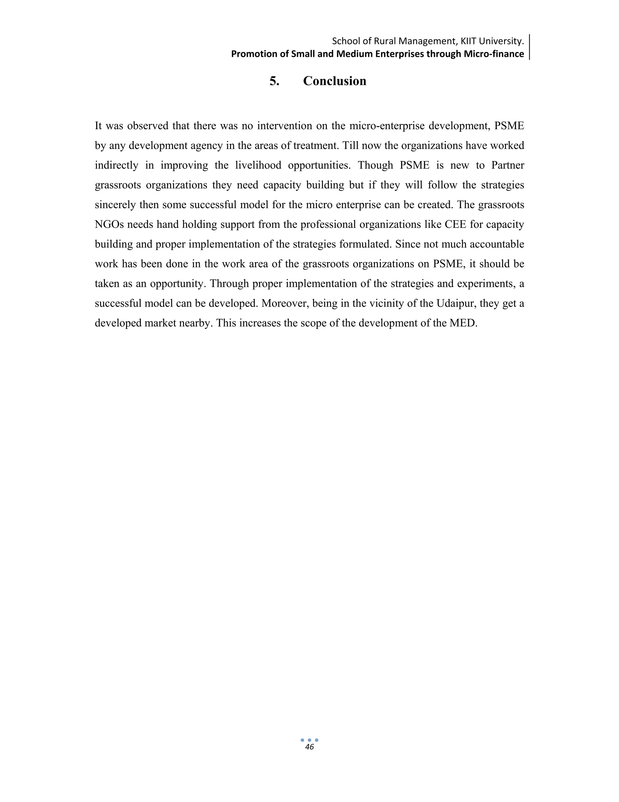 School of Rural Management, KIIT University.
Promotion of Small and Medium Enterprises through Micro‐finance
 
 
 
46
5. Conclusion
It was observed that there was no intervention on the micro-enterprise development, PSME
by any development agency in the areas of treatment. Till now the organizations have worked
indirectly in improving the livelihood opportunities. Though PSME is new to Partner
grassroots organizations they need capacity building but if they will follow the strategies
sincerely then some successful model for the micro enterprise can be created. The grassroots
NGOs needs hand holding support from the professional organizations like CEE for capacity
building and proper implementation of the strategies formulated. Since not much accountable
work has been done in the work area of the grassroots organizations on PSME, it should be
taken as an opportunity. Through proper implementation of the strategies and experiments, a
successful model can be developed. Moreover, being in the vicinity of the Udaipur, they get a
developed market nearby. This increases the scope of the development of the MED.
 