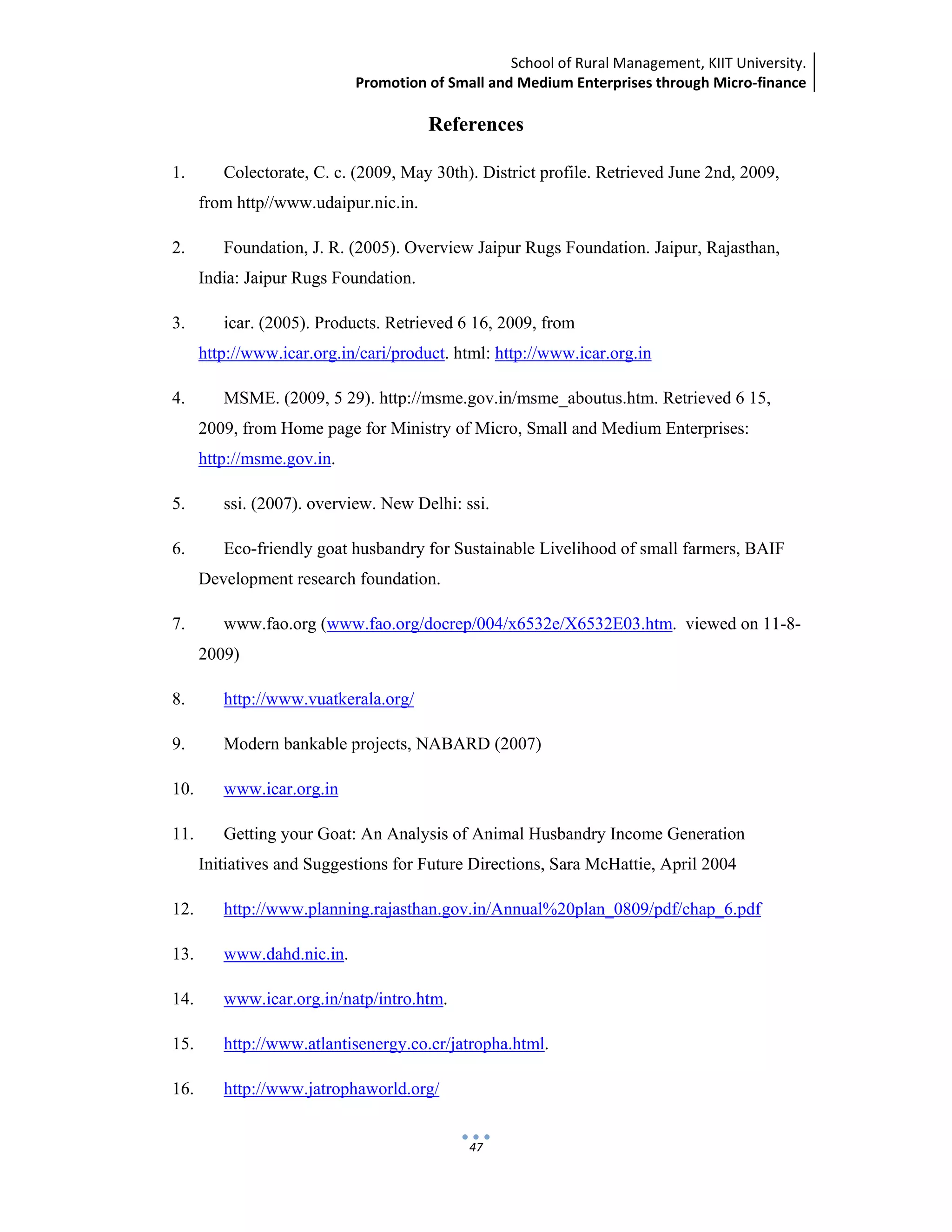 School of Rural Management, KIIT University.
Promotion of Small and Medium Enterprises through Micro‐finance
 
 
 
47
References
1. Colectorate, C. c. (2009, May 30th). District profile. Retrieved June 2nd, 2009,
from http//www.udaipur.nic.in.
2. Foundation, J. R. (2005). Overview Jaipur Rugs Foundation. Jaipur, Rajasthan,
India: Jaipur Rugs Foundation.
3. icar. (2005). Products. Retrieved 6 16, 2009, from
http://www.icar.org.in/cari/product. html: http://www.icar.org.in
4. MSME. (2009, 5 29). http://msme.gov.in/msme_aboutus.htm. Retrieved 6 15,
2009, from Home page for Ministry of Micro, Small and Medium Enterprises:
http://msme.gov.in.
5. ssi. (2007). overview. New Delhi: ssi.
6. Eco-friendly goat husbandry for Sustainable Livelihood of small farmers, BAIF
Development research foundation.
7. www.fao.org (www.fao.org/docrep/004/x6532e/X6532E03.htm. viewed on 11-8-
2009)
8. http://www.vuatkerala.org/
9. Modern bankable projects, NABARD (2007)
10. www.icar.org.in
11. Getting your Goat: An Analysis of Animal Husbandry Income Generation
Initiatives and Suggestions for Future Directions, Sara McHattie, April 2004
12. http://www.planning.rajasthan.gov.in/Annual%20plan_0809/pdf/chap_6.pdf
13. www.dahd.nic.in.
14. www.icar.org.in/natp/intro.htm.
15. http://www.atlantisenergy.co.cr/jatropha.html.
16. http://www.jatrophaworld.org/
 