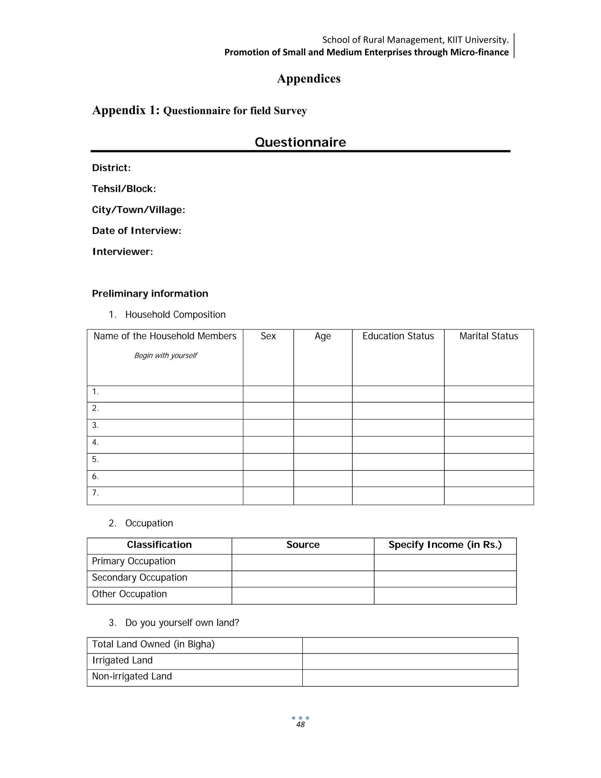 School of Rural Management, KIIT University.
Promotion of Small and Medium Enterprises through Micro‐finance
 
 
 
48
Appendices
Appendix 1: Questionnaire for field Survey
Questionnaire
District:
Tehsil/Block:
City/Town/Village:
Date of Interview:
Interviewer:
Preliminary information
1. Household Composition
Name of the Household Members
Begin with yourself
Sex Age Education Status Marital Status
1.
2.
3.
4.
5.
6.
7.
2. Occupation
Classification Source Specify Income (in Rs.)
Primary Occupation
Secondary Occupation
Other Occupation
3. Do you yourself own land?
Total Land Owned (in Bigha)
Irrigated Land
Non-irrigated Land
 