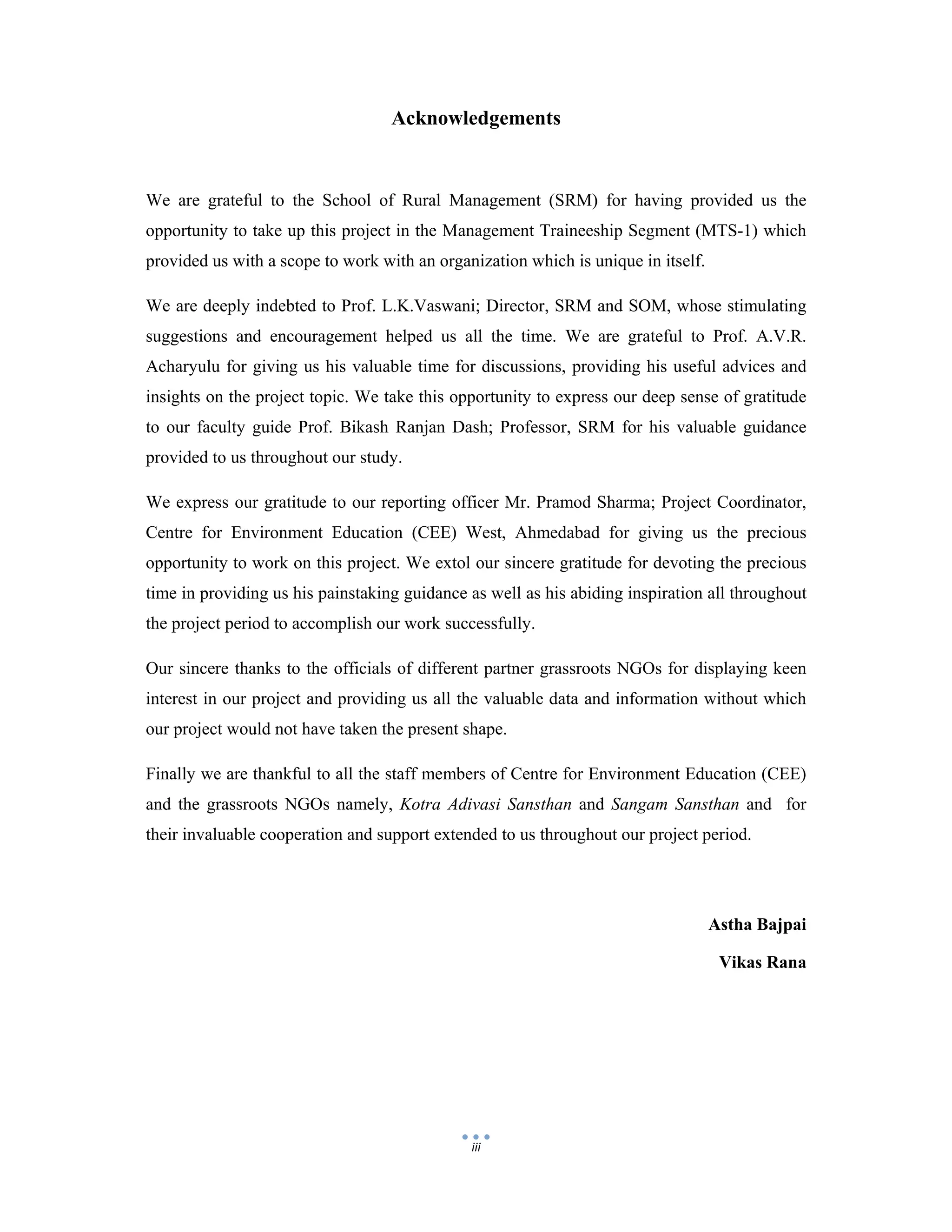  
 
iii
Acknowledgements
We are grateful to the School of Rural Management (SRM) for having provided us the
opportunity to take up this project in the Management Traineeship Segment (MTS-1) which
provided us with a scope to work with an organization which is unique in itself.
We are deeply indebted to Prof. L.K.Vaswani; Director, SRM and SOM, whose stimulating
suggestions and encouragement helped us all the time. We are grateful to Prof. A.V.R.
Acharyulu for giving us his valuable time for discussions, providing his useful advices and
insights on the project topic. We take this opportunity to express our deep sense of gratitude
to our faculty guide Prof. Bikash Ranjan Dash; Professor, SRM for his valuable guidance
provided to us throughout our study.
We express our gratitude to our reporting officer Mr. Pramod Sharma; Project Coordinator,
Centre for Environment Education (CEE) West, Ahmedabad for giving us the precious
opportunity to work on this project. We extol our sincere gratitude for devoting the precious
time in providing us his painstaking guidance as well as his abiding inspiration all throughout
the project period to accomplish our work successfully.
Our sincere thanks to the officials of different partner grassroots NGOs for displaying keen
interest in our project and providing us all the valuable data and information without which
our project would not have taken the present shape.
Finally we are thankful to all the staff members of Centre for Environment Education (CEE)
and the grassroots NGOs namely, Kotra Adivasi Sansthan and Sangam Sansthan and for
their invaluable cooperation and support extended to us throughout our project period.
Astha Bajpai
Vikas Rana
 