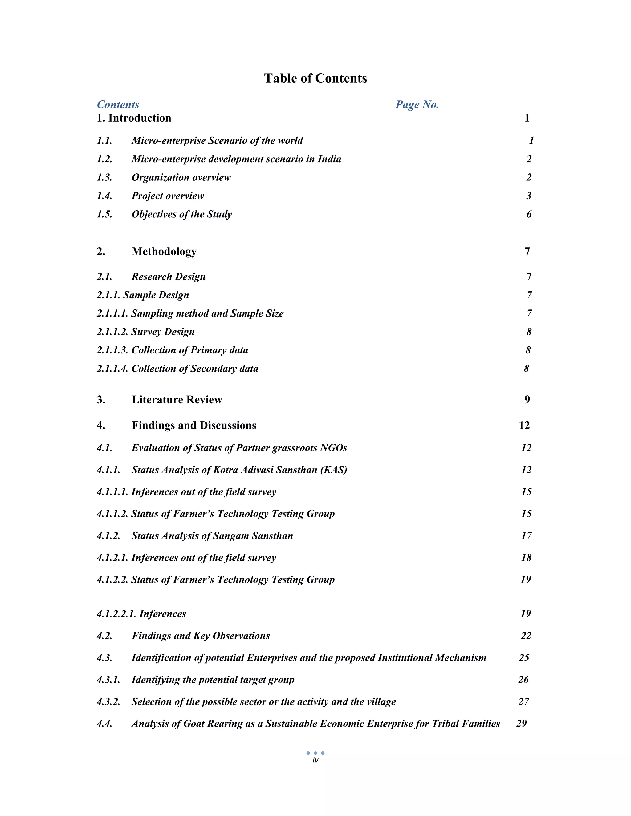  
 
iv
Table of Contents
Contents Page No.
1. Introduction 1
1.1. Micro-enterprise Scenario of the world 1
1.2. Micro-enterprise development scenario in India 2
1.3. Organization overview 2
1.4. Project overview 3
1.5. Objectives of the Study 6
2. Methodology 7
2.1. Research Design 7
2.1.1. Sample Design 7
2.1.1.1. Sampling method and Sample Size 7
2.1.1.2. Survey Design 8
2.1.1.3. Collection of Primary data 8
2.1.1.4. Collection of Secondary data 8
3. Literature Review 9
4. Findings and Discussions 12
4.1. Evaluation of Status of Partner grassroots NGOs 12
4.1.1. Status Analysis of Kotra Adivasi Sansthan (KAS) 12
4.1.1.1. Inferences out of the field survey 15
4.1.1.2. Status of Farmer’s Technology Testing Group 15
4.1.2. Status Analysis of Sangam Sansthan 17
4.1.2.1. Inferences out of the field survey 18
4.1.2.2. Status of Farmer’s Technology Testing Group 19
4.1.2.2.1. Inferences 19
4.2. Findings and Key Observations 22
4.3. Identification of potential Enterprises and the proposed Institutional Mechanism 25
4.3.1. Identifying the potential target group 26
4.3.2. Selection of the possible sector or the activity and the village 27
4.4. Analysis of Goat Rearing as a Sustainable Economic Enterprise for Tribal Families 29
 