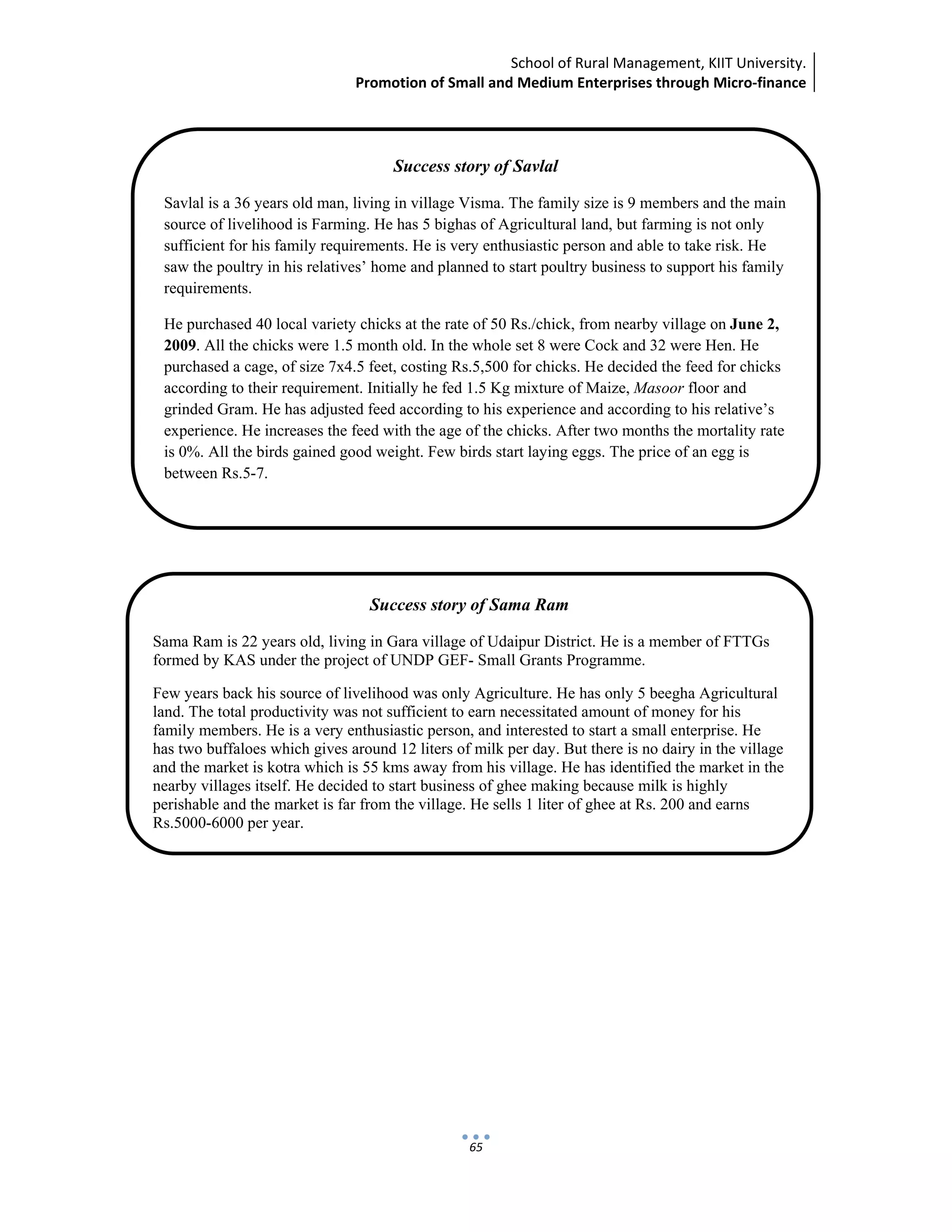School of Rural Management, KIIT University.
Promotion of Small and Medium Enterprises through Micro‐finance
 
 
 
65
Success story of Savlal
Savlal is a 36 years old man, living in village Visma. The family size is 9 members and the main
source of livelihood is Farming. He has 5 bighas of Agricultural land, but farming is not only
sufficient for his family requirements. He is very enthusiastic person and able to take risk. He
saw the poultry in his relatives’ home and planned to start poultry business to support his family
requirements.
He purchased 40 local variety chicks at the rate of 50 Rs./chick, from nearby village on June 2,
2009. All the chicks were 1.5 month old. In the whole set 8 were Cock and 32 were Hen. He
purchased a cage, of size 7x4.5 feet, costing Rs.5,500 for chicks. He decided the feed for chicks
according to their requirement. Initially he fed 1.5 Kg mixture of Maize, Masoor floor and
grinded Gram. He has adjusted feed according to his experience and according to his relative’s
experience. He increases the feed with the age of the chicks. After two months the mortality rate
is 0%. All the birds gained good weight. Few birds start laying eggs. The price of an egg is
between Rs.5-7.
Success story of Sama Ram
Sama Ram is 22 years old, living in Gara village of Udaipur District. He is a member of FTTGs
formed by KAS under the project of UNDP GEF- Small Grants Programme.
Few years back his source of livelihood was only Agriculture. He has only 5 beegha Agricultural
land. The total productivity was not sufficient to earn necessitated amount of money for his
family members. He is a very enthusiastic person, and interested to start a small enterprise. He
has two buffaloes which gives around 12 liters of milk per day. But there is no dairy in the village
and the market is kotra which is 55 kms away from his village. He has identified the market in the
nearby villages itself. He decided to start business of ghee making because milk is highly
perishable and the market is far from the village. He sells 1 liter of ghee at Rs. 200 and earns
Rs.5000-6000 per year.
 