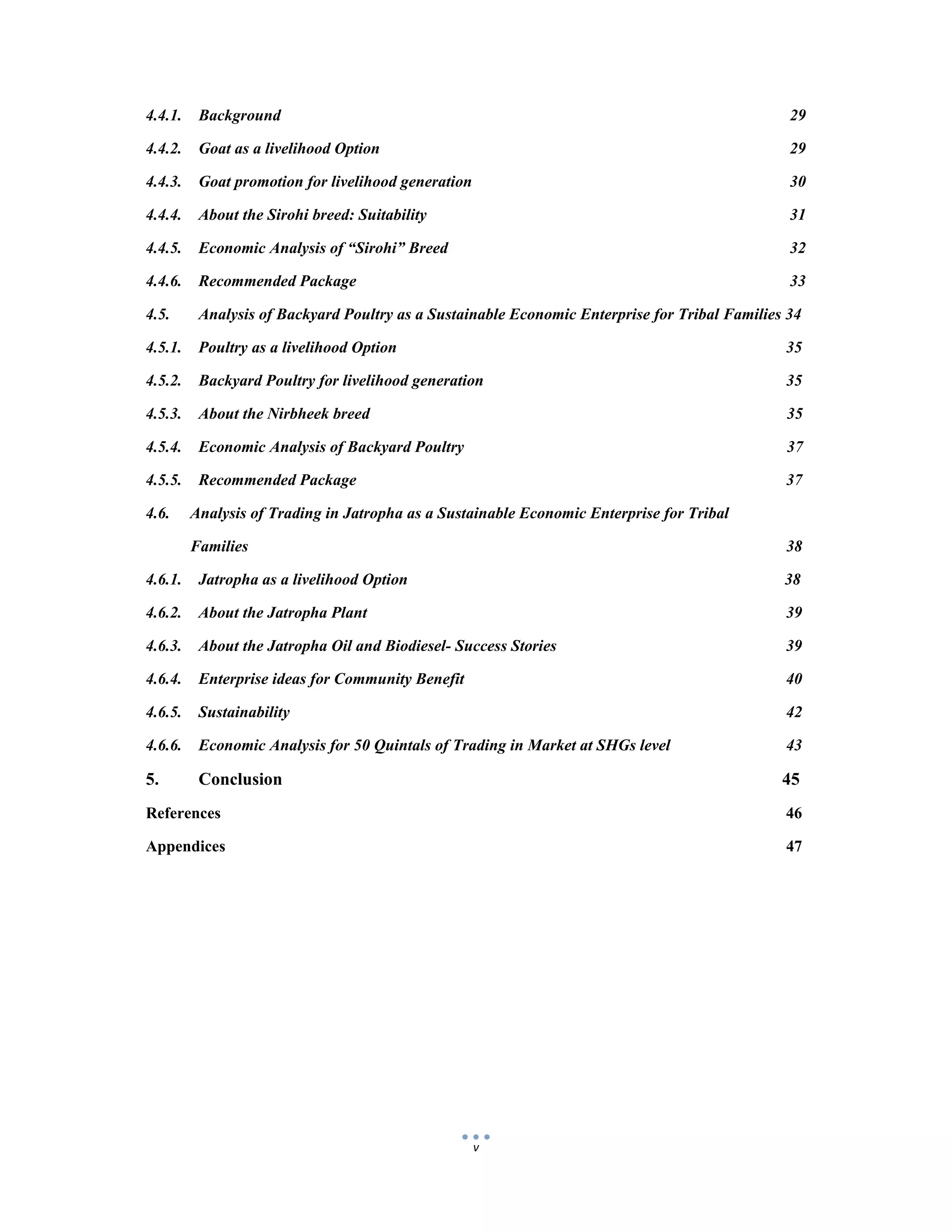  
 
v
4.4.1. Background 29
4.4.2. Goat as a livelihood Option 29
4.4.3. Goat promotion for livelihood generation 30
4.4.4. About the Sirohi breed: Suitability 31
4.4.5. Economic Analysis of “Sirohi” Breed 32
4.4.6. Recommended Package 33
4.5. Analysis of Backyard Poultry as a Sustainable Economic Enterprise for Tribal Families 34
4.5.1. Poultry as a livelihood Option 35
4.5.2. Backyard Poultry for livelihood generation 35
4.5.3. About the Nirbheek breed 35
4.5.4. Economic Analysis of Backyard Poultry 37
4.5.5. Recommended Package 37
4.6. Analysis of Trading in Jatropha as a Sustainable Economic Enterprise for Tribal
Families 38
4.6.1. Jatropha as a livelihood Option 38
4.6.2. About the Jatropha Plant 39
4.6.3. About the Jatropha Oil and Biodiesel- Success Stories 39
4.6.4. Enterprise ideas for Community Benefit 40
4.6.5. Sustainability 42
4.6.6. Economic Analysis for 50 Quintals of Trading in Market at SHGs level 43
5. Conclusion 45
References 46
Appendices 47
 