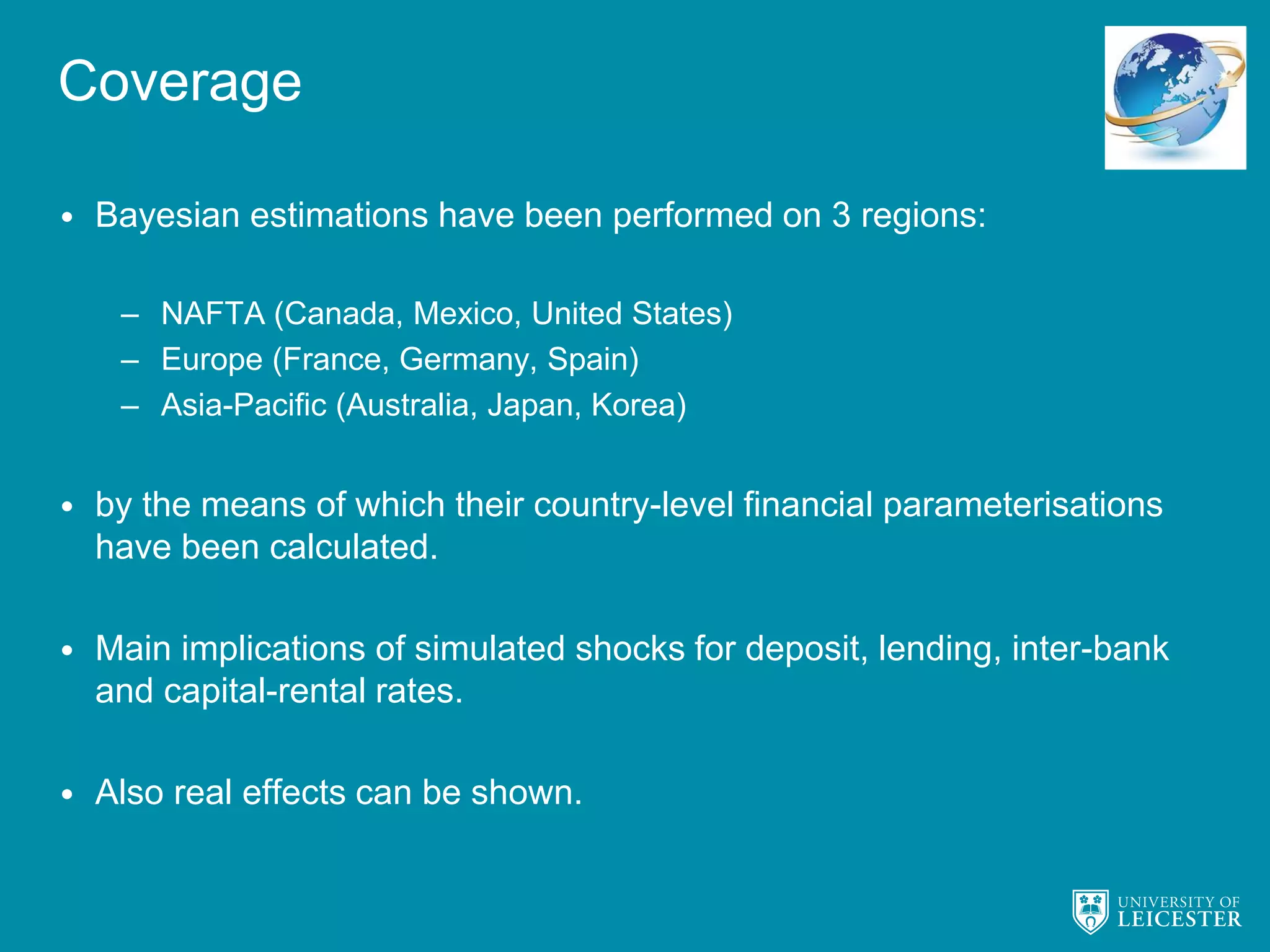 Coverage
• Bayesian estimations have been performed on 3 regions:
– NAFTA (Canada, Mexico, United States)
– Europe (France, Germany, Spain)
– Asia-Pacific (Australia, Japan, Korea)
• by the means of which their country-level financial parameterisations
have been calculated.
• Main implications of simulated shocks for deposit, lending, inter-bank
and capital-rental rates.
• Also real effects can be shown.
 