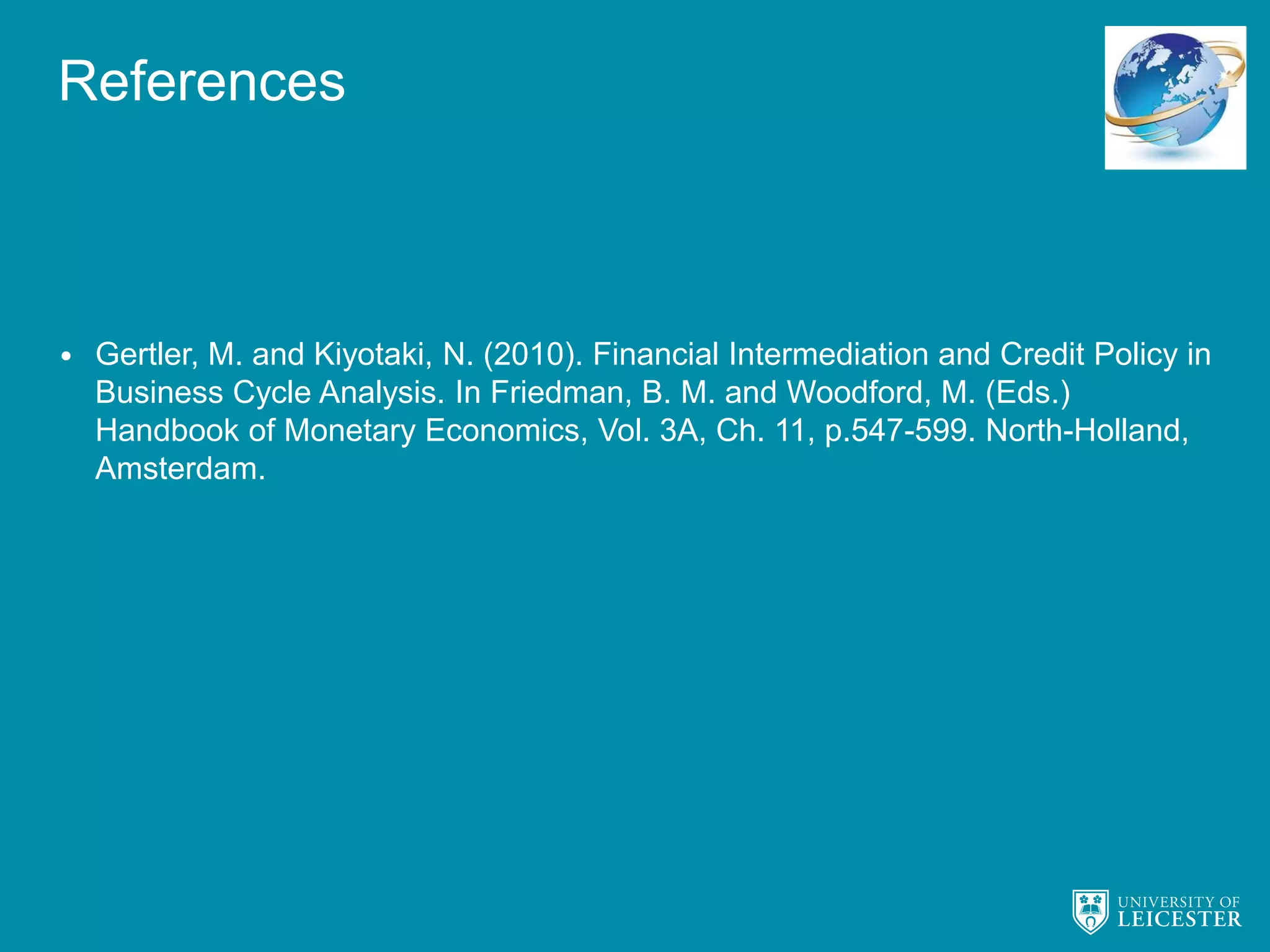 References
• Gertler, M. and Kiyotaki, N. (2010). Financial Intermediation and Credit Policy in
Business Cycle Analysis. In Friedman, B. M. and Woodford, M. (Eds.)
Handbook of Monetary Economics, Vol. 3A, Ch. 11, p.547-599. North-Holland,
Amsterdam.
 