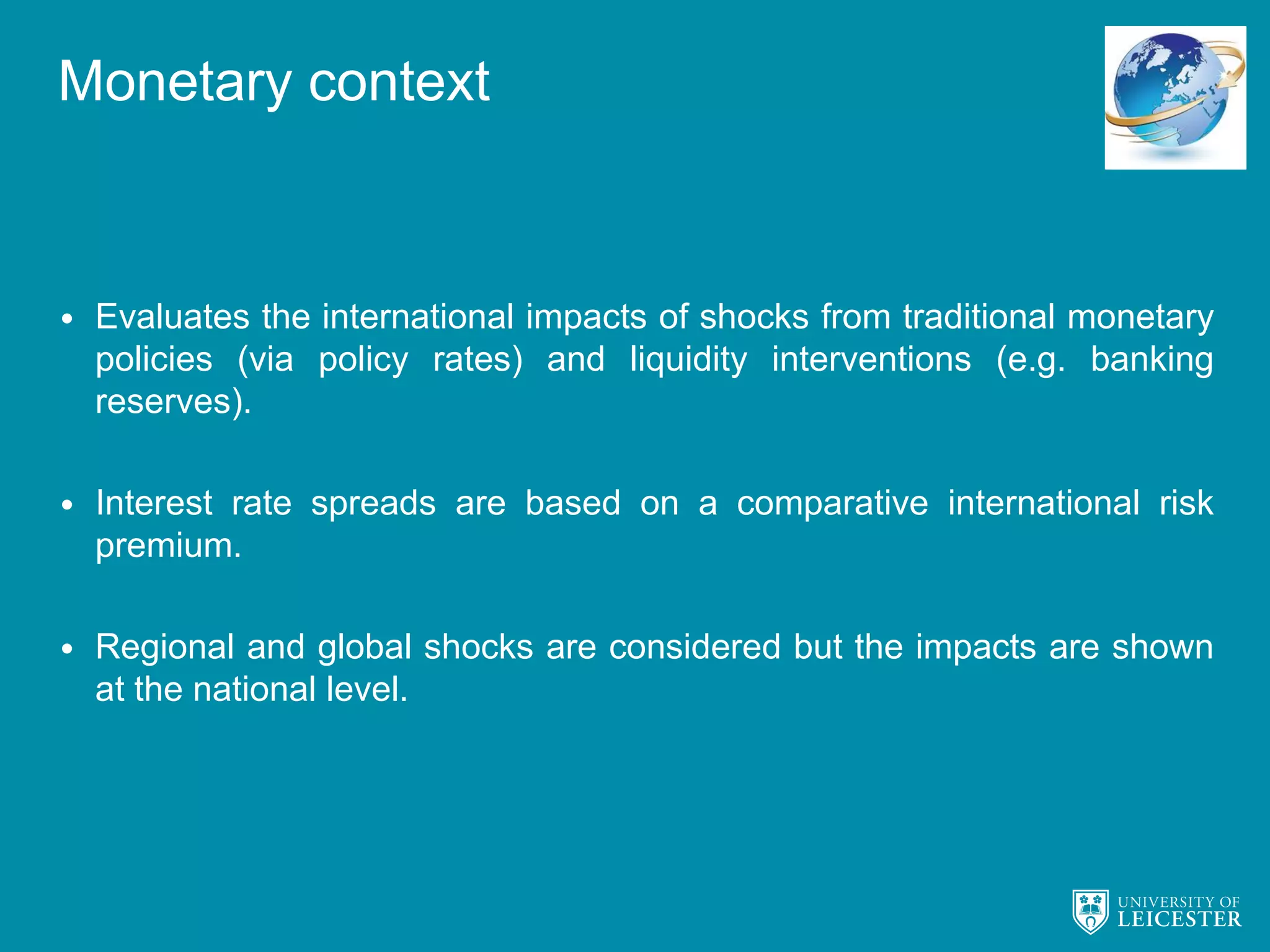 Monetary context
• Evaluates the international impacts of shocks from traditional monetary
policies (via policy rates) and liquidity interventions (e.g. banking
reserves).
• Interest rate spreads are based on a comparative international risk
premium.
• Regional and global shocks are considered but the impacts are shown
at the national level.
 