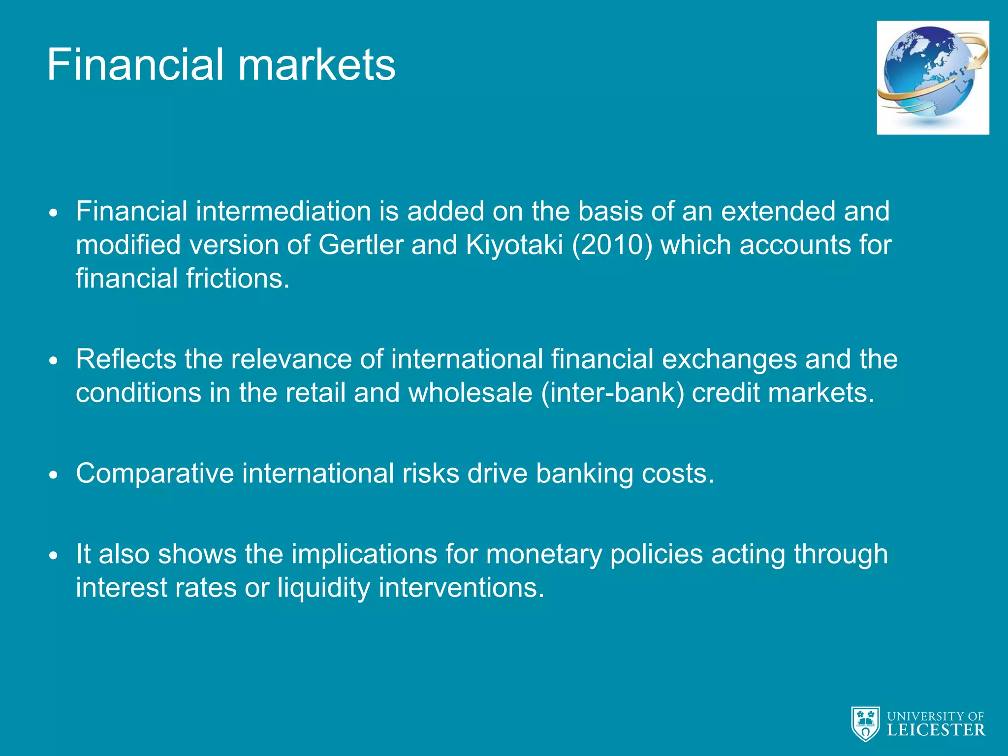 Financial markets
• Financial intermediation is added on the basis of an extended and
modified version of Gertler and Kiyotaki (2010) which accounts for
financial frictions.
• Reflects the relevance of international financial exchanges and the
conditions in the retail and wholesale (inter-bank) credit markets.
• Comparative international risks drive banking costs.
• It also shows the implications for monetary policies acting through
interest rates or liquidity interventions.
 