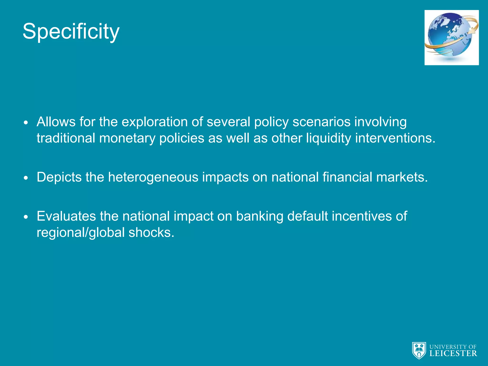 Specificity
• Allows for the exploration of several policy scenarios involving
traditional monetary policies as well as other liquidity interventions.
• Depicts the heterogeneous impacts on national financial markets.
• Evaluates the national impact on banking default incentives of
regional/global shocks.
 