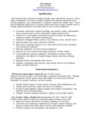 Steven Doster
(303) 532-9849
Steve1983@hotmail.com
https://www.linkedin.com/in/stevendoster
Qualifications
Self motivated leader, dedicated to obtaining the right results using effective processes. Proven
ability to troubleshoot and resolve all technical problems from hardware and network issues,
account management, server administration, to application support and workflow issues. Able to
plan and implement improvements to existing systems and prevent or reduce recurring issues by
creating proper documentation and training others to solve or avoid complications.
 Consistently demonstrated technical knowledge and concepts in simple, understandable
terms to end users and co-workers, substantially reducing recurring issues.
 Trained new IT staff members and end users preventing problems and implementing
standards to simplify and speed up troubleshooting.
 Experienced managing Windows systems, Active Directory, license and print servers.
 Wide knowledge of PC, server, and network hardware.
 Built systems, troubleshot hardware issues, and worked with data centers and related
server and network equipment.
 Efficiently troubleshoot networked and local applications.
 Processed user access requests and managed applications and their support.
 Created application setup and configuration documentation including scripted
modifications and replication of required settings reducing setup time and sharing
knowledge.
 Managed inventory and supported mobile devices.
 Experience documenting tasks and issues using Remedy, Service Now, Peoplesoft,
Ultipro, and other ITSM tools.
Professional Experience:
WPX Energy: Client Support Analyst III, June 9th 2008 – present
Supported over 200 local users, several field offices, and staff in our corporate office. Managed
local and application specific queues and provided solutions for all user needs and issues.
Responsible for customer satisfaction and issue resolution.
 Provided technical support, warranty services, and many other troubleshooting roles.
 Assisted server and network support staff with on site operations.
 Provided in depth application support, managed system updates, documentation, and
performed access control procedures.
 Champion Award for dedicated and effective migration between office locations.
Volt - Frontier Airlines: Helpdesk Tier II, September 10th, 2007 – May 28th, 2008
Provided remote support for most users and desktop support for limited on site staff.
 Imaged new systems and installed all necessary applications for end users.
 Call center service performing troubleshooting for myriads of issues including active
directory accounts, ticket printer failure, and many other applications problems.
 Performed testing for new developments with applications in use.
 