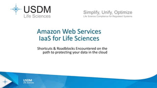 Shortcuts & Roadblocks Encountered on the
path to protecting your data in the cloud
Simplify, Unify, Optimize
Life Science Compliance for Regulated Systems
Amazon Web Services
IaaS for Life Sciences
 
