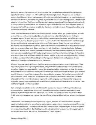 Salt
LaurenA. Birago070113
Recently Irealized the importanceof demonstrating thatIam a believerwalkingaChristianjourney,
specifically tothose whoare not. ThisisdifferentthansayingthatIam. My actions and qualityof
speechshouldshow it. Whenmylanguage is offensive andriddledwithnegativity,ormychoicesdonot
reflectGodlydirection, itdoesnotonlyaffect mylife,butthose whoare watching aswell. The observer
couldbe in transition. Theirheartcouldbe wonderingaboutJesus,thoughtheirlipsclaimotherwise. It
islikely thatthey’ve heardof him,andmissedthe significance of hissacrifice.Theymayhave accepted
the account of hislife asa mythto be addedtothe stories of the Greekgods. Theywatch,lookingfora
difference,butfinding the same.
Some know myfaithand the distinctionthatissupposedtocome withit, yetI have displayed,attimes,
a mindthat has not beenrenewed andemotionsthatare not subjecttohigherorder. Hidingmy
struggles,boutsof despair,andemotionalhardshipisnotasuitable alternative,anditfalselyportrays
my Christianjourney. Revealingit,asledtodo so, showsthat I sufferthe same stormyweather,rough
terrain,andemotional upheavalduringtimesof conflictortrauma. Angerrisesup in me whenmy
boundariesare crossed like manyothers. Sadness burdensmyheartwhen hurtbythose dearto me, for
painhas no respectof persons. Depressiontakesitstoll,cloudingmyvisionandpollutingthe beauty
before me. Andyes, Isin. Sharingthese experiences helpthe unbelieveridentifywith mycontinuous
renewal process asa believerinChrist,butonly if I seasonitwithpure humilityandhope. Itshowsthat
theydo nothave to be perfecttocome to the Lord for support,direction,andcompanionship. Through
it God can tear downthe mythsand disprove the naysayersthatproclaimourhypocrisy. Itisan
example of imperfectionbeingperfectedbythe Perfect.
I invitedsomeone towalkwithme inthe Christianjourney byopeningtheirhearttoletJesusin. They
respectfullydeclined byexpressingtheirbelief. Theyhadno reasonto considerlife beyondthis one;
therefore theydidnotsee aneedfora savior. For yearsI’ve had the opportunitytoshow thisperson
the Spiritthat dwellswithinme, andbe persuasive through actionsandconversationssetapartfromthe
world. However,I have chosenrepeatedlytosuccumbto the language that isnot a representationof
my God andmy Savior. I have not properlyrevealed astruggle towhichtheycouldrelate. InsteadI
showedthemthatI wasin the throesof anger withhostile languageandlittle roomforforgiveness.
Judgmentspewed frommymouthlike chewedtobacco,andblame like flameswithanaccelerant. Iwas
not honoringGod,nor showinghisSon.
I am among those calledtobe the saltof the earth; topresenta seasoned offering, withoutcorrupt
communication. Mywordsare to introduce God’s workmanshiptothose whoare unaware,ashe
removesmyblemishesthat blurhisreflection. The saltthat Jesustoldusto have inourselves(Mark
9:50), isour intrinsicvalue, ouressence thatidentifiesustoGod,and God to those whosee himthrough
us.
The momentcame when I couldtestifyof Jesus’support,directionandcompanionship. Ihadthe
opportunityto share that he quenchesmy seethinganger, weavesjoyinmysadness,andupliftsme out
of the pitof depression. IcouldproclaimthatJesusisthe solution,empoweringme tosolve thingsthat
are impossible withouthim. ButIhad to presentitwitha disclaimerbecause Ihadalreadycorrupted
my presentationof him. Mysalthad “lostits saltness”(Mark 9:50 KJV).
 