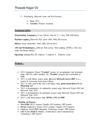Thawab Hajjar CV
5- “Developing Microsoft Azure and Web Services”
 Year: 2015
 Location: Pioneers Academy.
Technical skills:
Programming Languages: C#.net, VB.net, Asp.net, C++, Java, PHP (self-study).
Database engines: Microsoft SQL server 2005, 2008, MS Access.
IDE(s): Visual studio2003, 2005, 2008, 2010 & 2012.
API and Methodologies: ADO.net Web service, Web scripting (HTML), CSS, Java
script and JQuery (Basic)
Operating system: Win XP, windows 7, windows 8, Windows server.
Projects :
 2012: Graduation Project “Testahel” system; it’s an application that developed
using ASP.Net, which simulates the “Testahel” program that is presented at
MBC.
 2012: A small library system using Java and Microsoft Access 2007; it is a
system for borrowing books from a library.
 2011: A small cartoon film that is developed using professional flash cs5 and
Photoshop cs3.
 2012: A documentation for multimedia project using Microsoft Project 2007 and
Microsoft Visio 2010
 2012: A documentation for graduation project using Microsoft Project 2007 and
Microsoft Visio 2010
 2013: a web based project using HTML, CSS and PHP.
Working on Projects:
 WaveERP (ACC) Amman Chamber Of Commerce ERP System.
 Dewan Application System (ACC) Amman Chamber Of Commerce.
 Employee Portal (ITG) Integrated Technology Group’s ERP System.
 GRP Portal (MoICT) Ministry of Information and Communications
Technology’s ERP System.
 