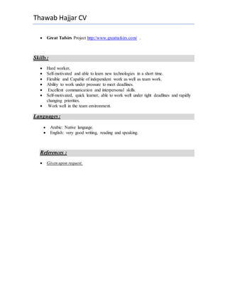 Thawab Hajjar CV
 Great Tafsirs Project http://www.greattafsirs.com/ .
Skills:
 Hard worker,
 Self-motivated and able to learn new technologies in a short time.
 Flexible and Capable of independent work as well as team work.
 Ability to work under pressure to meet deadlines.
 Excellent communication and interpersonal skills.
 Self-motivated, quick learner, able to work well under tight deadlines and rapidly
changing priorities.
 Work well in the team environment.
Languages:
 Arabic: Native language.
 English: very good writing, reading and speaking.
References :
 Given upon request.
 