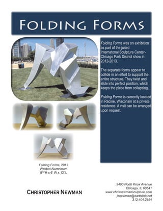 Folding Forms
Folding Forms was on exhibition
as part of the juried
Internatonal Sculpture Center-
Chicago Park District show in
2012-2013.
The separate forms appear to
collide in an effort to support the
entire structure. They twist and
slide into perfect position, which
keeps the piece from collapsing.
Folding Forms is currently located
in Racine, Wisconsin at a private
residence. A visit can be arranged
upon request.
Folding Forms, 2012
Welded Alumninum
81/2’
H x 6’ W x 12’ L
3400 North Knox Avenue
Chicago, IL 60641
www.chrisnewmansculpture.com
jcnewman@earthlink.net
312.404.2164
Christopher Newman
 