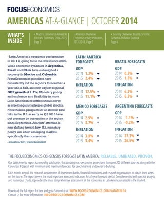 AMERICAS at-a-glance | october 2014
WhAt’S
InSIdE
• Major Economies & Americas
Forecast Summary, 2014-2015
Page 2
• Americas Overview:
Economic Activity Indicators,
2012-2018, Page 3
• Country Overview: Brazil Economic
Growth & Inflation Outlook
Page 4
ThE FOCuSECOnOMICS COnSEnSuS FOrECAST lATIn AMErICA: RElIAblE. UnbIASEd. PRovEn.
Our latin America report is a monthly publication that contains macroeconomic projections from over 200 different sources along with the
Consensus Forecast with minimum and maximum forecasts for benchmarking and scenario building.
Each month we poll the research departments of investment banks, financial institutions and research organizations to obtain their views
on the future. The report covers the most important economic indicators for a 5-year forecast period. Complemented with concise analysis
and numerous charts, it provides the most comprehensive assessment of the economies in latin America available in the market.
“Latin America’s economic performance
in 2014 is going to be the worst since 2009.
Weak economic dynamics in Argentina,
Brazil and Chile have outweighed a
recovery in Mexico and Colombia.
FocusEconomics panelists have
consistently cut the region’s forecast for a
year and a half, and now expect regional
GDP growth of 1.2%. Monetary policy
and exchange rate flexibility in many
Latin American countries should serve
as shield against adverse global shocks.
Nonetheless, prospects of an interest rate
hike in the U.S. as early as Q2 2015 have
put pressure on currencies in the region
since September. Analysts’ attention is
now shifting toward how U.S. monetary
policy will affect emerging markets,
specifically their currencies. ”
– RICARdo ACEvES, SEnIoR EConoMISt
lAtIn AMERICA
FoRECAStS
GdP
2014 1.2%
2015 2.4%
InFlAtIon
2014 12.5% =
2015 11.1%
MExICo FoRECAStS
GdP
2014 2.5% =
2015 3.7% =
InFlAtIon
2014 3.8% =
2015 3.4% =
bRAzIl FoRECAStS
GdP
2014 0.3%
2015 1.3% =
InFlAtIon
2014 6.3% =
2015 6.3% =
ARGEntInA FoRECAStS
GdP
2014 -1.1% =
2015 -0.2%
InFlAtIon
2014 27.3%
2015 26.5%
Download the full report for free and get a 3-month trial: WWW.FoCUS-EConoMICS.CoM/lAtAM2014
Contact us for more information: InFo@FoCUS-EConoMICS.CoM
 