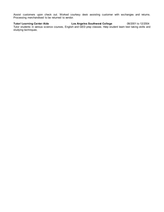 Assist customers upon check out. Worked courtesy desk assisting customer with exchanges and returns.
Processing merchandised to be returned to vendor.
Tutor/ Learning Center Aide Los Angeles Southwest College 06/2001 to 12/2004
Tutor students in various science courses, English and GED prep classes. Help student learn test taking skills and
studying techniques.
 