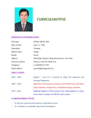 PERSONALINFORMATION
Full name : HUNG QUOC BUI
Date of birth : June 11, 1988
Nationality : Vietnam
Marital status : Single
Health : Good
Address : Dinh Quan district, Dong Nai province, Viet Nam
Current residence : District 5, Ho Chi Minh City
Telephone : (+84)0909.417749
Email address : quochungdrc@gmail.com
EDUCATION
2003 – 2006 English - level B is certified by Dong Nai Education and
Training Deparment.
2006 – 2010 Agriculture and Forestry University, Ho Chi Minh City, Viet Nam;
major: Bachelor of Agronomy. Graduated ranking: excellent.
2015 – Now Studying English at VUS (current level: Intermediate) in a long-
term course to prepare for IELTS exam sooner.
CAREER OBJECTIVES
- To become a professional (expert) in agricultural sector.
- To contribute to sustainable agriculture development.
 