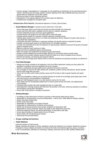 ▪ Content manager: Descriptiptions in 3 languages for web publishing and distribution to the international partner
network. Monitoring text and image contents. Constant updating of the villas availability planning, prices and
special offers for integration into the XML system.
▪ Training and advice to aand markeeting partners.
▪ Management of own agenda adpting to the company goals and objectives.
▪ Comprehensive management of property sales.
♦ INTERNATIONAL HOTEL INDUSTRY: International experience in France, USA and Spain.
 Guest Relations Manager in several luxurious hotels and a cruise ship:
▪ Ensure that guest check-in and check-out services are done promptly and courteously.
▪ Ensure that front office staff is available at all the times for customer assistance.
▪ Provide outstanding services and ensure guest satisfaction.
▪ Provide direction and guidance to front office staff to meet hotel goals.
▪ Manage special requests for customers including restaurant concierge service.
▪ Address guest inquiries and concerns in a timely and professional manner. Respond to guests needs and be a
step ahead their expectations.
▪ Coordinate with Event Coordinator in organizing meetings and specials events as requested by guests.
▪ Escalate unresolved guest issues to the Hotel Director for immediate resolution.
▪ Oversee and coordinate all arrivals and departures of special guests. Welcome and escort VIP guests and special
guests to assigned rooms.
▪ Welcome, greet and meet customers in lobby.
▪ Follow and enforce established policies and procedures.
▪ Make and change room assignments according to guest requirements.
▪ Analyze customer feedback and provide strategic direction to continuously improve overall ratings.
▪ Coordinate communication between guests and staff and follow up to ensure complete service recovery.
▪ Promote all amenities, conveniences and programs offered.
▪ Direct, coach and manage guest relations team to ensure all standards and operating procedures are adhered to.
 Front Desk Manager:
▪ Manage and monitor activities of all employees in the Front Office department making sure they adhere the
standards of excellence and to the guidelines set by the company.
▪ Maintain a professional and high quality service oriented environment at all times.
▪ Act as manager on duty for the hotel, dealing with complaints, problem solving, disturbances, special requests
and any other issues that may arise.
▪ Inform all Front Office staff of daily activities, group and VIP arrivals as well as special requests and repeat
guests.
▪ Check accommodations, making sure any special requests are carried out accordingly, greet guests upon arrival
and ensure escort to accommodations if appropriate.
▪ Supervise Yield Management team to try and maximize revenue for the hotel.
▪ Work closely with the Housekeeping Department to improve guest services and foster cross departmental
communication.
▪ Coordinate daily activities with hotel management team on a daily basis.
▪ Hold department meetings keeping staff informed of all activities in the hotel, reinforcing standards of excellence
and promoting a strong team atmosphere.
▪ Ensure staff is fully trained in emergency procedures.
 Booking Manager:
▪ Knowledge of entire Reservation Procedure according to International Hotel manual system.
▪ Responsible for all Reservations sources and Reservation - Links to Accor TARS/ Relais & Chateaux systems.
▪ Review reservation booked daily.
▪ Review arrival report daily.
▪ Responsible for preparation of occupancy forecast.
▪ Responsible for implementation of policies and procedures.
▪ Identify Top Producing Accounts ensure proper recognition by Reservation staff.
▪ Responsible for various Production reports and supply to each department concerned.
▪ Monitoring Telephone Manner and general performance of reservations staff daily.
▪ Ensure special handling of repeats guest and very VIP guest.
▪ Review Suites, VIP and special group requests.
▪ Supervising of Group Reservations.
 Groups, meetings and seminars.
 Public Relations:
▪ Internal promotion of hotel services.
▪ Regular meetings with guests to monitor satisfaction overall and implement any necessary adjustment measures.
▪ Preparation of press releases and dossiers to introduce the hotel to international agencies, groups, incentives...
▪ Local TV presentations, attendance to workshops, meetings, trade fairs and any other publicity related duties.
WORK BACKGROUND_
 