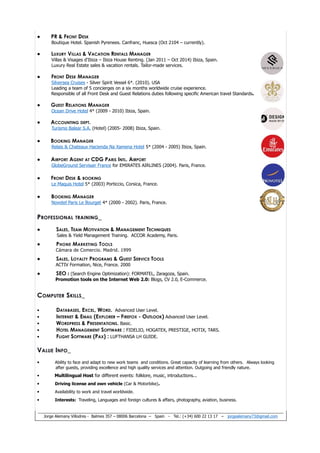 • PR & FRONT DESK
Boutique Hotel. Spanish Pyrenees. Canfranc, Huesca (Oct 2104 – currently).
• LUXURY VILLAS & VACATION RENTALS MANAGER
Villas & Visages d'Ibiza – Ibiza House Renting. (Jan 2011 – Oct 2014) Ibiza, Spain.
Luxury Real Estate sales & vacation rentals. Tailor-made services.
• FRONT DESK MANAGER
Silversea Cruises - Silver Spirit Vessel 6*. (2010). USA
Leading a team of 5 concierges on a six months worldwide cruise experience.
Responsible of all Front Desk and Guest Relations duties following specific American travel Standards.
• GUEST RELATIONS MANAGER
Ocean Drive Hotel 4* (2009 - 2010) Ibiza, Spain.
• ACCOUNTING DEPT.
Turismo Balear S.A. (Hotel) (2005- 2008) Ibiza, Spain.
• BOOKING MANAGER
Relais & Chateaux Hacienda Na Xamena Hotel 5* (2004 - 2005) Ibiza, Spain.
• AIRPORT AGENT AT CDG PARIS INTL. AIRPORT
GlobeGround Servisair France for EMIRATES AIRLINES (2004). Paris, France.
• FRONT DESK & BOOKING
Le Maquis Hotel 5* (2003) Porticcio, Corsica, France.
• BOOKING MANAGER
Novotel Paris Le Bourget 4* (2000 - 2002). Paris, France.
PROFESSIONAL TRAINING_
• SALES, TEAM MOTIVATION & MANAGEMENT TECHNIQUES
Sales & Yield Management Training. ACCOR Academy, Paris.
• PHONE MARKETING TOOLS
Cámara de Comercio. Madrid. 1999
• SALES, LOYALTY PROGRAMS & GUEST SERVICE TOOLS
ACTIV Formation, Nice, France. 2000
• SEO : (Search Engine Optimization): FORMATEL, Zaragoza, Spain.
Promotion tools on the Internet Web 2.0: Blogs, CV 2.0, E-Commerce.
COMPUTER SKILLS_
• DATABASES, EXCEL, WORD. Advanced User Level.
• INTERNET & EMAIL (EXPLORER – FIREFOX - OUTLOOK) Advanced User Level.
• WORDPRESS & PRESENTATIONS. Basic.
• HOTEL MANAGEMENT SOFTWARE : FIDELIO, HOGATEX, PRESTIGE, HOTIX, TARS.
• FLIGHT SOFTWARE (PAX) : LUFTHANSA LH GUIDE.
VALUE INFO_
• Ability to face and adapt to new work teams and conditions. Great capacity of learning from others. Always looking
after guests, providing excellence and high quality services and attention. Outgoing and friendly nature.
• Multilingual Host for different events: folklore, music, introductions...
• Driving license and own vehicle (Car & Motorbike).
• Availability to work and travel worldwide.
• Interests: Traveling, Languages and foreign cultures & affairs, photography, aviation, business.
Jorge Alemany Villodres - Balmes 357 – 08006 Barcelona – Spain - Tel.: (+34) 600 22 13 17 – jorgealemany73@gmail.com
 